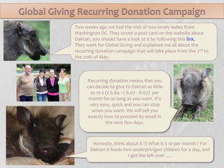 Global Giving Recurring Donation CampaignTwo weeks ago we had the visit of two lovely ladies from Washington DC. They wrote a post card on the website about Daktari, you should have a look at it by following this link. They work for Global Giving and explained me all about the recurring donation campaign that will take place from the 2ndto the 20th of May.Recurring donation means that you can decide to give to Daktari as little as 10 $ (€ 6.84 - £ 6.07 - R 67)  per month for as long as you want. It’s very easy, quick and you can stop when you want. We will tell you exactly how to proceed by email in the next few days.Honestly, think about it !!! What is $ 10 per month ? For Daktari it feeds two underpriviged children for a day, and I get the left over ….