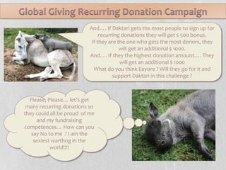 Global Giving Recurring Donation CampaignAnd…. If Daktari gets the most people to sign up for recurring donations they will get $ 500 bonus. If they are the one who gets the most donors, they will get an additional $ 1000.And…. If they the highest donation amount…. They will get an additional $ 1000What do you think Eeyore ? Will they go for it and support Daktari in this challenge ?Please, Please… let’s get many recurring donations so they could all be proud  of me and my fundraising competences… How can you say No to me  ? I am the sexiest warthog in the world!!!!