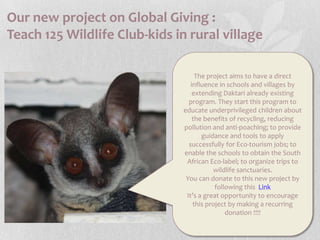 Our new project on Global Giving :Teach 125 Wildlife Club-kids in rural villageThe project aims to have a direct influence in schools and villages by extending Daktari already existing program. They start this program to educate underprivileged children about the benefits of recycling, reducing pollution and anti-poaching; to provide guidance and tools to apply successfully for Eco-tourism jobs; to enable the schools to obtain the South African Eco-label; to organize trips to wildlife sanctuaries.You can donate to this new project by following this LinkIt’s a great opportunity to encourage this project by making a recurring donation !!!!