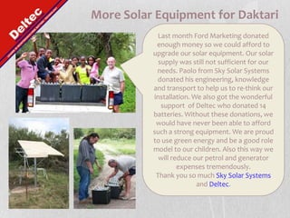 More Solar Equipment for DaktariLast month Ford Marketing donated enough money so we could afford to upgrade our solar equipment. Our solar supply was still not sufficient for our needs. Paolo from Sky Solar Systems donated his engineering, knowledge and transport to help us to re-think our installation. We also got the wonderful support  of Deltec who donated 14 batteries. Without these donations, we would have never been able to afford such a strong equipment. We are proud to use green energy and be a good role model to our children. Also this way we will reduce our petrol and generator expenses tremendously. Thank you so much Sky Solar Systems and Deltec.