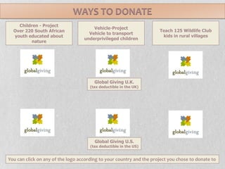 WAYS TO DONATETeach 125 Wildlife Club kids in rural villagesVehicle-ProjectVehicle to transport underprivileged childrenChildren - ProjectOver 220 South African youth educated about natureGlobal Giving U.K.(tax deductible in the UK)Global Giving U.S.(tax deductible in the US)You can click on any of the logo according to your country and the project you chose to donate to 