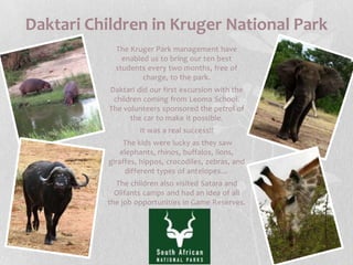 Daktari Children in Kruger National ParkThe Kruger Park management have enabled us to bring our ten best students every two months, free of charge, to the park.Daktari did our first excursion with the children coming from Leoma School. The volunteers sponsored the petrol of the car to make it possible.It was a real success!!The kids were lucky as they saw elephants, rhinos, buffalos, lions, giraffes, hippos, crocodiles, zebras, and different types of antelopes…The children also visited Satara and Olifants camps and had an idea of all the job opportunities in Game Reserves.