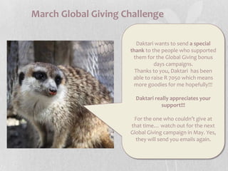 March Global Giving ChallengeDaktari wants to send a special thank to the people who supported them for the Global Giving bonus days campaigns.Thanks to you, Daktari  has been able to raise R 7050 which means more goodies for me hopefully!!!Daktari really appreciates your support!!!For the one who couldn’t give at that time… watch out for the next Global Giving campaign in May. Yes, they will send you emails again. 
