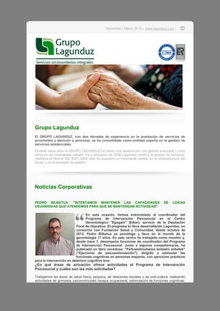 Newsletter | Marzo 2015 | www.lagunduz.com |
Grupo Lagunduz
El GRUPO LAGUNDUZ, con dos décadas de experiencia en la prestación de servicios de
proximidad y atención a personas, se ha consolidado como entidad experta en la gestión de
servicios asistenciales.
Durante estos años el GRUPO LAGUNDUZ ha hecho una apuesta por una gestión avanzada y unos
servicios de contrastada calidad. Ya a principios de 2006 Lagunduz certificó la gestión de servicios,
mediante la Norma ISO 9001:2008; esto ha supuesto un importante cambio en la infraestructura del
Grupo y en el concepto de gestión.
Noticias Corporativas
PEDRO BILBATUA: "INTENTAMOS MANTENER LAS CAPACIDADES DE LOS/AS
USUARIOS/AS QUE ATENDEMOS PARA QUE SE MANTENGAN ACTIVOS/AS"
En esta ocasión, hemos entrevistado al coordinador del
Programa de Intervención Psicosocial en el Centro
Gerontológico "Egogain" (Eibar), servicio de la Diputación
Foral de Gipuzkoa. El programa lo lleva desarrollando Lagunduz, en
consorcio con Fundación Salud y Comunidad, desde octubre de
2012. Pedro Bilbatua es psicólogo y lleva en el mundo de la
gerontología 17 años. En este centro ha trabajado como monitor y,
desde hace 7, desempeña funciones de coordinador del Programa
de Intervención Psicosocial. Junto a algunos compañeros/as, ha
publicado un libro novedoso, "Psikoestimulazioa lantzeko ariketak"
("Ejercicios de psicoestimulación"), dirigido a estimular las
funciones cognitivas en personas mayores, con ejercicios prácticos
para la intervención en deterioro cognitivo leve.
¿En qué áreas de actuación ofrece actividades el Programa de Intervención
Psicosocial y cuáles son las más solicitadas?
Trabajamos las áreas de salud física, psíquica, de relaciones sociales y de ocio-cultura, realizando
actividades de gimnasia, psicomotricidad, terapia ocupacional, estimulación de funciones cognitivas,
 