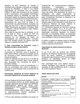 Solidária) do MTE (Ministério do Trabalho e             fortalecimento dos empreendimentos solidários -
Emprego) para coordenar o processo de avaliação         cooperativas,        associações,          empresas
nacional do PRONINC. O IADH é uma OSCIP                 autogestionárias, grupos informais de produção e
(Organização da Sociedade Civil de Interesse            consumo, etc., da região do Oeste Catarinense.
Público). O IADH esta construindo de uma maneira        Umas das ações mais destacadas do Fórum é a
ampla e participativa, uma proposta metodológica        participação    nas    etapas    preparatórias    da
da avaliação externa do PRONINC em suas três            Conferência Nacional de Economia Solidária, sendo
dimensões: Gestão do Programa, Desempenho das           estas: Conferências Territoriais ou Regionais e as
Incubadoras e Desempenho dos Empreendimentos.           Conferências Estaduais.
O seminário contou com a presença de um                 Este ano as conferencias estaduais de Economia
representante de cada ITCP do Brasil e um               Solidária estão sendo realizadas no todo Brasil, e a
representante dos empreendedores incubados por          Conferencia Estadual de Santa Catarina foi
cada uma das ITCP´s, mais os representantes do          realizada em Lages os dias 23 e 24 de abril.
FINEP (Financiadora de Estudos e Projetos), IADH        A II Conferência Nacional de Economia Solidária
e SENAES e demais Ministérios e órgão Públicos          (Conaes) será realizada 16 a 18 de junho, em
que são parceiros.                                      Brasília, o tema a debater é “O direito às formas de
Como parte da segunda fase da avaliação, no dia         organização econômica baseadas no trabalho
15 de Abril se reuniu a equipe da ITCP em               associado, na propriedade coletiva, na cooperação
Chapeco-SC para realizar a avaliação.Com a              e na autogestão, reafirmando a Economia Solidária
presença de um delegado da IADH. Os                     como estratégia e política de desenvolvimento”.
representantes dos empreendimentos incubados
pela ITCP também tiveram um espaço onde eles            O objetivo é realizar um balanço sobre os avanços,
avaliaram o trabalho feito pela ITCP.                   limites e desafios da economia solidária no atual
                                                        contexto nacional e internacional.
II Feira Comunitária de Economia Local e
Solidária do Bairro Santo Antônio                       Capacitação da cadeia produtiva do leite em
                                                        Quilombo
A ITCP da UNOCHAPECÓ apoio II Feira
Comunitária de Economia Local e Solidária do            O dia 19 de abril em parceria com EPAGRI
Bairro Santo Antônio, nesta feira se debateu acerca     (Empresa de Pesquisa Agropecuária de Extensão
de: “Economia e Vida”, “Desenvolvimento Local e         Rural de Santa Catarina) e COOPERLAT
Economia Solidária.                                     (Cooperativa Agroindustrial) a ITCP da Unochapecó
A feira foi realizada nos dias 09,10 e 11 de abril de   participou na capacitação técnica da cadeia
2010 no salão comunitário Bairro Santo Antônio.         produtiva do leite em Quilombo.
pela Associação dos moradores do Bairro e
Conselho pastoral.                                      Esta capacitação teve como objetivo discutir e
Esta feira possibilitou a troca de experiências e a     construir estratégias para melhorar a produção e
vida em comunidade, bem comum e estimulou a             qualidade do leite possibilitando assim o consumo
produção e comercialização local na perspectiva do      de um leite saudável e seguro.
comércio justo.

Participação destacada do Fórum Regional de             Editais abertos para 2010
Economia Solidaria em movimento estadual
                                                        ENTIDAD                                                   Data de
                                                                                                                  entrega
                                                        MTE/SENAES: CHAMADA PÚBLICA DE PARCERIAS                  24-05
O Fórum Regional de Economia Solidária – FRES é         No.01/2010: Fomento às Incubadoras de Empreendimentos
uma organização informal, de caráter regional, que      Econômicos solidários,
                                                        www.mte.gov.br/editais/chamadas_publicas_2010.asp
congrega instituições da sociedade civil (ARAPOC,       PETROBRAS                                                 21-05
CREDCHAPECO, BANCO DO POVO, ITCP-                       Programa Petrobras Desenvolvimento & cidadania, Seleção
UNOCHAPECÓ, CESOL, CRESOL, COOPLEQUIL,                  Pública de Projetos 2010
                                                        www.petrobras.com.br
COOPERSOL,              APACO,            CEADES,       CAIXA                                                     15-06
COOPERCASANOVA, FASC e MMC), que atuam                  Apoio ao Artesanato Brasileiro 2010g
                                                        www.caixa.gov.br
no desenvolvimento, fomento, assessoria e               HSBC                                                      30-04
articulação da economia solidaria.                      Organização da rede de comercialização de catadores na
                                                        região oeste de Santa Catarina
                                                        www.hsbc.com.br
O Fórum esta realizando atividades que ajudam ao
 