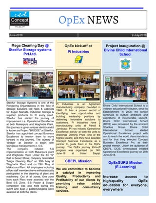 OpEx​ NEWS  
June-2018 2-July-2018
Mega Cleaning Day ​@
Steelfur Storage systems
Pvt.Ltd.
Steelfur Storage Systems is one of the
Pioneering Organizations in the field of
Storage Solutions like Rack & Cabinets
for Super Markets, Industrial Storage &
superior products to fit every need.
Steelfur has started the journey of
improvement i.e. Operational Excellence
at both Makarpura and Waghodia Plant,
this journey is given unique identity and it
is known as Project "BRIDGE" at Steelfur.
Steelfur has appointed concept Business
Excellence to mentor them to move
forward in this journey. The journey of
"Bridge" at Steelfur is begin with
workplace management i.e. 5-S.
The company initiated 5-S
implementation at both Makarpura plant
and Waghodia Plant. Under the 3rd "S"
that is Seiso/ Shine; company celebrated
"Mega Cleaning Day" on 28th May at
Waghodia Plant and on 29th May at
Makarpura Plant. All employees including
office staff members have enthusiastically
participated in the cleaning of plant and
machinery. Out of all zones, One zone
from each Plant were awarded with the
Best 5-S Zone​. 5-S Poster & Slogan
completion was also held during this
event and best 3 posters/slogans were
awarded at both the plants.
OpEx kick-off at
Pi Industries
Pi Industries is an Agrochem
manufacturing company Founded in
1946. Pi has a proven record of
identifying new opportunities and
building leadership positions by
delivering innovative solutions to
customers. Pi industries have 2
manufacturing units at Panoli &
Jambusar. Pi has initiated Operational
Excellence activity at both the units to
challenge Deming Prize (one of the
highest award) and they have selected
Concept Business Excellence as a
partner to guide them in the OpEx
journey. The OpEx journey Kick-off
program was organized on 14th
June-18 at Hotel Sayaji.
CBEPL Mission
We are committed to become
a catalyst in improving
Quality, Productivity and
Profitability of our clients by
providing value added
training and consultancy
services.
Project Inauguration @
Divine Child International
School
Divine Child International School is a
veteran educational institution, since its
Establishment in 2008, the school
continues to nurture ambitions and
aspirations of innumerable student.
Divine Child International School
(DCIS) was pioneered by the eminent
Shankus Group. Divine Child
International School started
Operational Excellence project with
aim to reach the world class standards
and for that they selected Concept
Business Excellence Pvt. as their
project mentor. Under the guidance of
CBEPL, DCIS, Ahmedabad initiated
Operational Excellence journey on 25th
June,2018.
OpExGURU Mission
(E-Learning)
Increase access to
high-quality OpEx
education for everyone,
everywhere
 
