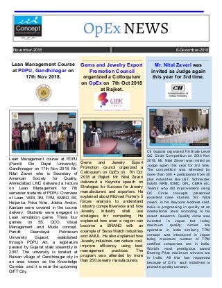 OpEx​ NEWS  
November-2018 6-December-2018
Lean Management Course
at​​ PDPU, Gandhinagar ​​on
17th Nov 2018.
Lean Management course at PDPU
(Pandit Din Dayal University),
Gandhinagar on 17th Nov 2018. Mr.
Nital Zaveri who is Secretary of
American Society for Quality,
Ahmedabad LMC delivered a lecture
on Lean Management for 7th
semester students of PDPU. Overview
of Lean, VSM, 3M, TPM, SMED, 5S,
Heijunka, Poka Yoke, Jidoka, Andon,
Kanban were covered in the course
delivery. Students were engaged in
Lean simulation game. There four
games on 5S, QCO, Visual
Management and Muda concept.
Pandit Deendayal Petroleum
University Gujarat, established
through PDPU Act, a legislature
passed by Gujarat state assembly in
2007. The university is located at
Raisan village of Gandhinagar city in
an area known as the Knowledge
Corridor, and it is near the upcoming
GIFT City.
Gems and Jewelry Export
Promotion Council
organized a Colloquium
on​​ OpEx ​​on 7th Oct 2018
at Rajkot.
Gems and Jewelry Export
Promotion council organized a
Colloquium on OpEx on 7th Oct
2018 at Rajkot. Mr. Nital Zaveri
delivered a Keynote speech on
Strategies for Success for Jewelry
manufacturers and exporters. He
explained about Michael Porter's 5
forces analysis to understand
industry competitiveness and how
Jewelry Industry shall use
strategies for competing. He
explained how even a region can
become a BRAND with an
example of Swiss Watch Industries
and AMUL. He also explained how
Jewelry industries can reduce cost,
improve efficiency using best
management practices. The
program was attended by more
than 250 Jewelry manufacturers.
Mr. Nital Zaveri ​​was
invited as Judge again
this year for 3rd time.
CII Gujarat organized 7th State Level
QC Circle Competition on 20th Nov
2018. Mr. Nital Zaveri was invited as
Judge again this year for 3rd time.
The competition was attended by
more than 300 + participants from 30
plus industries like L&T, Schneider,
Indofil, NRB, IDMC, GFL, CERA etc.
Teams who did improvement using
QC Circle concepts presented
excellent case studies. Mr. Nital
zaveri, in his Keynote Address said,
India is progressing in quality at an
international level according to his
recent research. Quality circle was
invented in Japan but today
maximum quality circles are
operative in India similarly TPM
concept was introduced in Japan
today maximum number of TPM
certified companies are in India.
World's most prestigious award
Deming Prize maximum winners are
in India. All this has happened
because of CII's such initiatives to
promote quality concept.
 