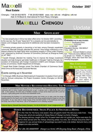 Maxxelli                                     Suzhou Wuxi Chengdu Hangzhou
                                                                                                                 October 2007
       Real Estate
Chengdu: T 86 28 85319679 F 86 28 85319680 www. maxxelli.net info@maxxelli.net
         Add: 8-16 Block B, International Hi-Tech Plaza, Chengdu


                        MAXXELLI CHENGDU
                                                    MRE              SPOTLIGHT
                                                                                                                MRE FOCUS
The new property law in China has taken effect since 1st October 2007, according
to the new law, the 70 year "lease term" for a property can be automatically re-                      CHENGDU FACTS AND FIGURES
newed, and mortgage down payments for additional units has been increased to                          Location: Southwest China
40%.                                                                                                  Population: 9,970,000
                                                                                                      Area: 12,390 KM²
Purchasing private property is becoming a hot topic among Chengdu expatriates                         Population Density: 804.68/Km²
community. Maxxelli Chengdu attended the seminar “How foreign institutions or for-                    Time: GMT + 8
eigners preserve the legal rights when purchasing property in China under Property                    Language: Sichuan Dialect is preva-
Law” organized by American Chamber of Commerce (Sichuan) at Shangri-la Hotel                          lent. There are many different minor-
on 24th 2007.                                                                                         ity groups (i.e. Tibetan, Yi, Qiang) in
Maxxelli   Chengdu attended the meeting “how to improve the foreign investment                        Chengdu, which also have their own
situation and help foreigner get better healthcare in Chengdu" held by Chengdu As-                    minority languages.
sociation of Enterprises with Foreign Investment (CAEFI) and Chengdu municipal
bureau of commerce, Health Department of Chengdu.                                                            MRE EMPLOYEE
Maxxelli Real Estate Chengdu joined The British Chamber of Commerce South                                    OF THE MONTH
West China as the Associate Corporate Member.
                                                                                                                     Fanny Feng has joined
                                                                                                                     Maxxelli since October
Events coming up in November                                                                                         2007, she is in charge of
EU-Chengdu SMEs Business Matchmaking & Cooperation Incubation Event will be                                          Chengdu MRE Finance
held by Sichuan enterprises, EU Project Incubation Centre (Chengdu) on 8th-9th                                       and Accounting Dep.
November.                                                                                                            Her email address is:
                                                                                                                     f.feng@maxxelli.net

                      MRE MONTHLY RECOMMENDED HOUSING: THE WATERFRONT
A lifestyle of unprecedented luxury awaits you at The Waterfront. The Waterfront boasts on Exclusive
clubhouse with on indoor heated swimming pool ,a gym, a games room, a table tennis room and a
cafe . In the outdoors, the wide array of facilities includes a unique sandy beach pool with a pool bar,
a jacuzzi, a golf putting green and tennis and basketball courts .

Complementing the facilities is a vast landscaped garden that invites you to relax under the shade of
swaying palms by the beach pool or take a leisurely stroll along gurgling streams fringed by lush flow-
ering plants. Or you may wish to simply lounge of the root-deck garden of the clubhouse and take in
the lovely view of the Fu Nan River. Life at The Waterfront is an unending vacation.

Preferred Agency: Maxxelli Real Estate (Chengdu) Tel: 86 28 85319679 Email: info@maxxelli.net


                    OTHER RECOMMENDED: SHANG PALACE AT SHANGRI-LA HOTEL
                           It's the time for the hairy crab season. How can guests resist the delicious crabs from Yang
                           Cheng Lake, which are available at Shang Palace of Shangri-La Hotel, Chengdu.
                           The amazing delicacy, sought after for its sweet meat and rich golden roe, taste even more fla-
                           vorful when served with the famous Shaoxing yellow rice wine. Our Chinese Executive Chef Li
                           prepares for you various kinds of astoundingly succulent hairy crab dishes. Delicate hairy crab
                           hampers are also available.

                           Tel: (86 28) 88889999 Shangri-La Hotel, #9 Binjiang Dong Road, Chengdu, China
 