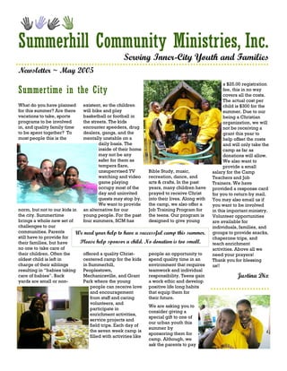 Summerhill Community Ministries, Inc.
                                                 Serving Inner-City Youth and Families
Newsletter ~ May 2005
                                                                                                  a $25.00 registration
Summertime in the City                                                                            fee, this in no way
                                                                                                  covers all the costs.
                                                                                                  The actual cost per
What do you have planned      existent, so the children                                           child is $300 for the
for this summer? Are there    will bike and play                                                  summer. Due to our
vacations to take, sports     basketball or football in                                           being a Christian
programs to be involved       the streets. The kids                                               organization, we will
in, and quality family time   encounter speeders, drug                                            not be receiving a
to be spent together? To      dealers, gangs, and the                                             grant this year to
most people this is the       mentally unstable on a                                              help offset the costs
                                      daily basis. The                                            and will only take the
                                      inside of their home                                        camp as far as
                                      may not be any                                              donations will allow.
                                      safer for them as                                           We also want to
                                      tempers flare,                                              provide a small
                                      unsupervised TV        Bible Study, music,            salary for the Camp
                                      watching and video     recreation, dance, and         Teachers and Job
                                      game playing           arts & crafts. In the past     Trainers. We have
                                      occupy most of the     years, many children have      provided a response card
                                      day and uninvited      prayed to receive Christ       for you to return by mail.
                                      quests may stop by.    into their lives. Along with   You may also email us if
                                      We want to provide     the camp, we also offer a      you want to be involved
norm, but not to our kids in  an alternative for our         Job Training Program for       in this important ministry.
the city. Summertime          young people. For the past     the teens. Our program is      Volunteer opportunities
brings a whole new set of     four summers, SCM has          designed to give young         are available for
challenges to our                                                                           individuals, families, and
communities. Parents        We need your help to have a successful camp this summer.        groups to provide snacks,
still have to provide for                                                                   chaperone trips, and
their families, but have     Please help sponsor a child. No donation is too small.         teach enrichment
no one to take care of                                                                      activities. Above all we
their children. Often the     offered a quality Christ-       people an opportunity to      need your prayers!
oldest child is left in       centered camp for the kids      spend quality time in an      Thank you for blessing
charge of their siblings      in Summerhill,                  environment that requires     us!!
resulting in “babies taking   Peoplestown,                    teamwork and individual
care of babies”. Back         Mechanicsville, and Grant       responsibility. Teens gain                Justina Dix
yards are small or non-       Park where the young            a work ethic and develop
                                  people can receive love positive life long habits
                                  and encouragement           that equip them for
                                  from staff and caring       their future.
                                  volunteers, and
                                                              We are asking you to
                                  participate in
                                                              consider giving a
                                  enrichment activities,
                                                              special gift to one of
                                  service projects and
                                                              our urban youth this
                                  field trips. Each day of
                                                              summer by
                                  the seven week camp is
                                                              sponsoring them for
                                  filled with activities like
                                                              camp. Although, we
                                                              ask the parents to pay
 