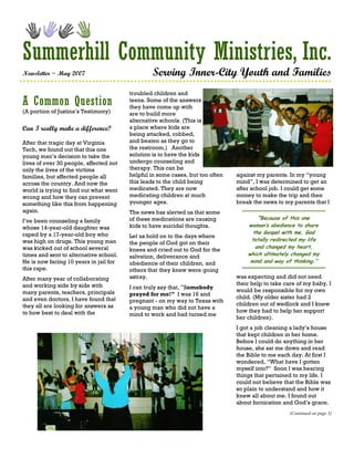 Summerhill Community Ministries, Inc.
Newsletter ~ May 2007                           Serving Inner-City Youth and Families
                                        troubled children and
A Common Question                       teens. Some of the answers
                                        they have come up with
(A portion of Justina’s Testimony)      are to build more
                                        alternative schools. (This is
Can I really make a difference?         a place where kids are
                                        being attacked, robbed,
After that tragic day at Virginia       and beaten as they go to
Tech, we found out that this one        the restroom.) Another
young man’s decision to take the        solution is to have the kids
lives of over 30 people, affected not   undergo counseling and
only the lives of the victims           therapy. This can be
families, but affected people all       helpful in some cases, but too often   against my parents. In my “young
across the country. And now the         this leads to the child being          mind”, I was determined to get an
world is trying to find out what went   medicated. They are now                after school job. I could get some
wrong and how they can prevent          medicating children at much            money to make the trip and then
something like this from happening      younger ages.                          break the news to my parents that I
again.                                  The news has alerted us that some
                                        of these medications are causing               ”Because of this one
I’ve been counseling a family
whose 14-year-old daughter was          kids to have suicidal thoughts.            woman’s obedience to share
raped by a 17-year-old boy who                                                       the Gospel with me, God
                                        Let us hold on to the days where
was high on drugs. This young man                                                   totally redirected my life
                                        the people of God got on their
was kicked out of school several                                                      and changed my heart,
                                        knees and cried out to God for the
times and sent to alternative school.   salvation, deliverance and                 which ultimately changed my
He is now facing 10 years in jail for   obedience of their children, and            mind and way of thinking.”
this rape.                              others that they knew were going
After many year of collaborating        astray.                                was expecting and did not need
and working side by side with                                                  their help to take care of my baby. I
                                        I can truly say that, ”Somebody
many parents, teachers, principals                                             would be responsible for my own
                                        prayed for me!” I was 16 and
and even doctors, I have found that                                            child. (My older sister had 2
                                        pregnant - on my way to Texas with
they all are looking for answers as                                            children out of wedlock and I knew
                                        a young man who did not have a
to how best to deal with the                                                   how they had to help her support
                                        mind to work and had turned me
                                                                               her children).
                                                                               I got a job cleaning a lady’s house
                                                                               that kept children in her home.
                                                                               Before I could do anything in her
                                                                               house, she sat me down and read
                                                                               the Bible to me each day. At first I
                                                                               wondered, “What have I gotten
                                                                               myself into?” Soon I was hearing
                                                                               things that pertained to my life. I
                                                                               could not believe that the Bible was
                                                                               so plain to understand and how it
                                                                               knew all about me. I found out
                                                                               about fornication and God’s grace.
                                                                                                   (Continued on page 3)
 