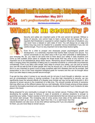 Newsletter: May 2011
               Let’s professionalize the professionals… 
                                       http://www.wix.com/sbtyagi/iciss




                   Security and safety are important parts of life and cannot be ignored. Without a
                   sense of security, one cannot hope to lead a stress free and happy life. If you
                   regularly feel threatened or exposed to certain negative influences of situations, you
                   can never have a relaxed or calm state of mind. You will always be on edge and
                   before long may even be headed for a possible nervous breakdown if you are not
                   careful enough. Thus it is very important not to take these factors lightly.

                    Even for a child to prosper and showcase proper psychological growth and
                    development, it is extremely important that he/she feels nurtured and secure. You
                    cannot concentrate on any other area in life if you feel vulnerable or defenseless in
your everyday life. So, you need to set some time to think about your safety in daily situations and
come up with suitable action plans to mitigate the threat levels that may arise at any moment. It is
important not to be lackadaisical about these issues. Remaining secure whenever possible can also
help in bringing down the possibility of falling prey to unwanted accidents or unfortunate circumstances
considerably. Even if you take a few simple, easy steps to ensure your safety, you can end up saving
your own life as well as that of other people who may be around you. Life is the best gift that we have
and it is very important to guard it and to keep ourselves safe from disasters that can be avoided. Self
preservation is one of the most important biological goals for humans and this can be brought about
only if you take steps to keep yourself secure enough.

If we get too lazy when it comes to our security and do not give it much thought or attention, we can
end up unnecessarily hurting or injuring ourselves. If we give high importance to security, we can
significantly lower the adverse effects of a disaster even though we may not be able to prevent it. All it
requires to remain secure is the investment of a little time. You should consider all kinds of scenarios
that may affect you at the different places that you visit habitually. All the threats arising at these places
should be thoroughly examined and a possible reaction should be determined if such incidents do take
place in the future.

Being prepared for any eventuality is enough to help you remain secure. Putting a little thought into
developing the suitable ways to behave in case of accidents or adverse situations is enough to
guarantee your safety. Today’s society is full of anti social elements that can disrupt your lives if you do
not remain alert enough. The increasing rate of crime across most cities of the world also makes it
necessary to beef up on your security. Apart from this, it is a well known fact that
natural disasters can also occur at any time without warning and if you are prepared
for them, you are more likely to remain secure.

                                                                                       Capt S B Tyagi
                                                                                            For ICISS

C:S B TyagiICISSNews Letter May 11.doc
 