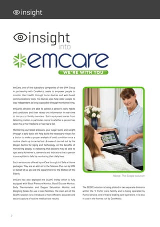 2
insight
emCare, one of the subsidiary companies of the 6PM Group
in partnership with CareMalta, seeks to empower people to
monitor their health through home devices and web-based
communications tools. Its devices also help older people to
stay independent as long as possible through monitored living.
emCare’s devices are able to collect a person’s daily habits
and conditions and then relays this information in real-time
to doctors or family members. Such equipment varies from
detecting motion in particular rooms to whether a person has
taken his or her medicine or has had a fall.
Monitoring your blood pressure, your sugar levels and weight
through a daily basis will help build the necessary history for
a doctor to make a proper analysis of one’s condition once a
routine check-up is carried out. A research carried out by the
Oregon Centre for Aging and Technology, on the benefits of
monitoring people, is indicating that doctors may be able to
spot early Alzheimer’s, dementia and indicators that a person
is susceptible to falls by monitoring their daily lives.
Such services are offered by emCare through its’ Safe at Home
packages. They are an add-on to the Telecare Plus run by 6PM
on behalf of Go plc and the Department for the Welfare of the
Elderly.
emCare has also deployed the SCOPE trolley which is fully
equipped with Blood Pressure Monitor, Blood Glucose Monitor,
Body Thermometer and Oxygen Saturation Monitor and
Weighing Scales for use in care facilities. The main aim of the
SCOPE solution is to introduce a more efficient, accurate and
secure capture of routine medical test results.
insightinto
Above: The Scope solution
The SCOPE solution is being piloted in two separate divisions
within the ‘Il Porto’ care facility and is being operated by
Punto Service, one of Italy’s leading care operators. It is also
in use in the homes run by CareMalta.
 