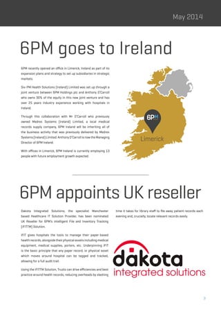 3
May 2014
6PM recently opened an office in Limerick, Ireland as part of its
expansion plans and strategy to set up subsidiaries in strategic
markets.
Six-PM Health Solutions (Ireland) Limited was set up through a
joint venture between 6PM Holdings plc and Anthony O’Carroll
who owns 30% of the equity in this new joint venture and has
over 25 years industry experience working with hospitals in
Ireland.
Through this collaboration with Mr O’Carroll who previously
owned Medrex Systems (Ireland) Limited, a local medical
records supply company, 6PM Ireland will be inheriting all of
the business activity that was previously delivered by Medrex
Systems(Ireland)Limited.AnthonyO’CarrollisnowtheManaging
Director of 6PM Ireland.
With offices in Limerick, 6PM Ireland is currently employing 13
people with future employment growth expected.
Dakota Integrated Solutions, the specialist Manchester
based Healthcare IT Solution Provider, has been nominated
UK Reseller for 6PM’s intelligent File and Inventory Tracking
(iFITTM) Solution.
iFIT gives hospitals the tools to manage their paper-based
healthrecords,alongsidetheirphysicalassetsincludingmedical
equipment, medical supplies, porters, etc. Underpinning iFIT
is the basic principle that any paper record, or physical asset
which moves around hospital can be tagged and tracked,
allowing for a full audit trail.
Using the iFITTM Solution, Trusts can drive efficiencies and best
practice around health records, reducing overheads by slashing
time it takes for library staff to file away patient records each
evening and, crucially, locate relevant records easily.
6PM goes to Ireland
6PM appoints UK reseller
Limerick
 