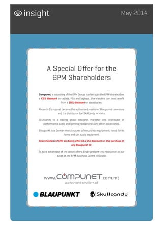 May 2014insight
Compunet, a subsidiary of the 6PM Group, is offering all the 6PM shareholders
a €25 discount on tablets, PCs and laptops. Shareholders can also benefit
from a 10% discount on accessories.
Recently Compunet became the authorised reseller of Blaupunkt televisions
and the distributor for Skullcandy in Malta.
Skullcandy is a leading global designer, marketer and distributor of
performance audio and gaming headphones and other accessories.
Blaupunkt is a German manufacturer of electronics equipment, noted for its
home and car audio equipment.
Shareholders of 6PM are being offered a €50 discount on the purchase of
any Blaupunkt TV.
To take advantage of the above offers kindly present this newsletter at our
outlet at the 6PM Business Centre in Swatar.
A Special Offer for the
6PM Shareholders
www. .com.mt
authorised resellers of
 