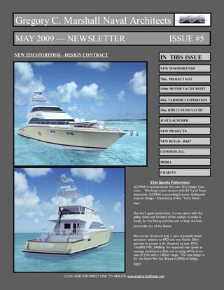 Gregory C. Marshall Naval Architects
MAY 2009 — NEWSLETTER                                                                      ISSUE #5
NEW 35M S PORTFIS H—DES IGN CONTRACT
                                                                                    IN THIS ISSUE
                                                                                    NEW 35M SPORTFISH


                                                                                    70m. PROJECT 6133

                                                                                    100m MOTOR YACHT REFIT


                                                                                    45m. YARDIMCI EXPEDITION


                                                                                    35m. RPH CUSTOM YACHT


                                                                                    JUST LAUNCHED


                                                                                    NEW PROJECTS


                                                                                    NEW BUILD—RK47


                                                                                    COMMERCIAL


                                                                                    MEDIA


                                                                                    CHARITY


                                                                            35m Sports Fishermen
                                                                GCMNA is excited about this new 35m Design Con-
                                                                tract. Working in joint venture with Ed Fry of Fryco
                                                                Associates, GCMNA is providing Exterior Styling and
                                                                I ei D sn D cr i o ts Ycti e-
                                                                 n r r eg / eoan f i“ah Fhr
                                                                  t o       i          tg h                s
                                                                m n.
                                                                 a”


                                                                She has 5 guest staterooms, 3 crew cabins with the
                                                                galley down and forward of the cockpit to make it
                                                                handy for the fishing activities and to keep the heat
                                                                and smells out of the Saloon


                                                                She carries 16 tons of fuel, 2 tons of potable water,
                                                                sanitation systems to IMO and two Kohler 50kw
                                                                gen/sets to power it all. Powered by twin MTU
                                                                16v2000 M93, 2400bhp the expected max speed at
                                                                average conditions is 26kt and cruising will be in ex-
                                                                cess of 22kt with a 1000kn range. The new design is
                                                                for the South Red Sea Shipyard (SRSS) of Safaga,
                                                                Egypt.


                   CLICK HERE FOR DIRECT LINK TO WEB SITE www.gregmarshalldesign.com
 
