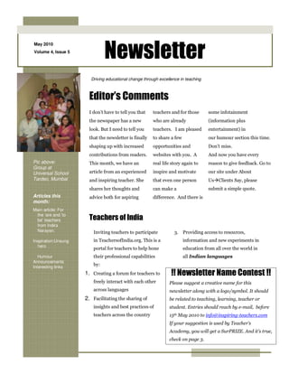Newsletter
May 2010
Volume 4, Issue 5




                       Driving educational change through excellence in teaching



                       Editor’s Comments
                       I don’t have to tell you that    teachers and for those       some infotainment
                       the newspaper has a new          who are already              (information plus
                       look. But I need to tell you     teachers. I am pleased       entertainment) in
                       that the newsletter is finally   to share a few               our humour section this time.
                       shaping up with increased        opportunities and            Don’t miss.
                       contributions from readers.      websites with you. A         And now you have every
Pic above:             This month, we have an           real life story again to     reason to give feedback. Go to
Group at
Universal School       article from an experienced      inspire and motivate         our site under About
Tardeo, Mumbai         and inspiring teacher. She       that even one person         Us Clients Say, please
                       shares her thoughts and          can make a                   submit a simple quote.
Articles this          advice both for aspiring         difference. And there is
month:
Main article: For
 the ‘are and ‘to
 be’ teachers          Teachers of India
 from Indira
 Narayan.                Inviting teachers to participate          3. Providing access to resources,
Inspiration:Unsung       in TeachersofIndia.org. This is a               information and new experiments in
  hero
                         portal for teachers to help hone                education from all over the world in
   Humour                their professional capabilities                 all Indian languages
Announcements
Interesting links
                         by:
                     1. Creating a forum for teachers to         !! Newsletter Name Contest !!
                         freely interact with each other        Please suggest a creative name for this
                         across languages                       newsletter along with a logo/symbol. It should
                     2. Facilitating the sharing of             be related to teaching, learning, teacher or
                         insights and best practices of         student. Entries should reach by e-mail, before
                         teachers across the country            15th May 2010 to info@inspiring-teachers.com
                                                                If your suggestion is used by Teacher’s
                                                                Academy, you will get a SurPRIZE. And it’s true,
                                                                check on page 3.
 