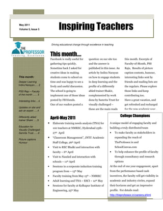May 2011
Volume 5, Issue 5                  Inspiring Teachers
                            Driving educational change through excellence in teaching



                            This month….
                            Facebook is really useful for     question on our site too             this month. Excerpts of
                            gathering tips quickly.           and the answer is                    Faculty-of-Month, PSS
                            Sometime back I asked for         published in this issue. An          Raju, Results of picture
                            creative ideas in making          article by Indira Narayan            caption contests, humour,
This month:                 students come to school on        on how to engage students            interesting links sent by
Deeper Learning             time and was happy to see a       in deep learning and the             friends and mailing lists are
Indira Narayan..….2
                            lively and useful discussion.     profile of a differently             the regulars. Please explore
PSS Raju – Faculty          The school is going to            abled trainer Shakir,                those links and keep
of the month …. . 3         implement one of those ideas      complemented by work                 contributing too.

Interesting links …4        posted by FB friends.             done by Samrita Trust for            Have a great vacation, and
                            One of our readers posted a       visually challenged –                get refreshed and recharged
Updates on site and
                                                              these are the main reads             for the new academic year…
ask an expert …..4

                                                                                             College Champions
Differently abled
trainer Shakir …..5
                            April-May 2011
                        •     Elaborate training needs analysis (TNA) for         A unique model of engaging faculty and
Education for
                              100 teachers at NMREC, Hyderabad 25th-              building a truly distributed team
Visually Challenged -
Samrita Trust……6              27th April                                          •      To make faculty as stakeholders in
                        •     “Classroom Management”, JNTU Academic                      expanding the reach of
Picture captions
Humour                        Staff College, 26th April                                  TheProfessor.in and
                        •     Visit to REC Bhalki and interaction with                   SchoolCanvas.com
                              faculty – 6th April                                 •      To help enhance the profile of faculty
                        •     Visit to Nanded and interaction with                       through consultancy and research
                              schools – 11th April                                       options
                        •     Sessions in a corporate induction training          At the end of one year engagement, apart
                              program from – 15th May                             from the performance based cash
                        •     Faculty training from May 15th – NMREC              incentives, the faculty will get visibility in
                        •     Adult learning and TNA – ESCI – 12th May            academic and industry circles, expand
                        •     Sessions for faculty at Kolhapur Institute of       their horizons and get an impressive
                              Engineering, 25th May                               profile. For details read:
                                                                                  http://theprofessor.in/careers.shtml
 