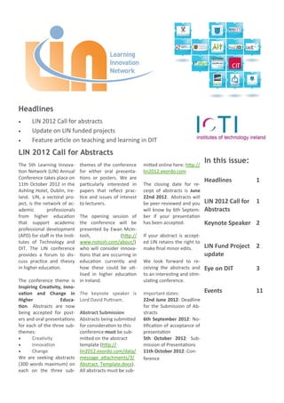 Headlines
     LIN 2012 Call for abstracts
     Update on LIN funded projects
     Feature article on teaching and learning in DIT
LIN 2012 Call for Abstracts
The 5th Learning Innova-        themes of the conference      mitted online here: http://
                                                                                            In this issue:
tion Network (LIN) Annual       for either oral presenta-     lin2012.exordo.com
Conference takes place on       tions or posters. We are
                                                                                            Headlines           1
11th October 2012 in the        particularly interested in    The closing date for re-
Ashling Hotel, Dublin, Ire-     papers that reflect prac-     ceipt of abstracts is June
land. LIN, a sectoral pro-      tice and issues of interest   22nd 2012. Abstracts will
ject, is the network of ac-     to lecturers.                 be peer-reviewed and you      LIN 2012 Call for   1
ademic        professionals                                   will know by 6th Septem-      Abstracts
from higher education       The opening session of            ber if your presentation
that support academic       the conference will be            has been accepted.            Keynote Speaker 2
professional development    presented by Ewan McIn-
(APD) for staff in the Insti-
                            tosh,              (http://       If your abstract is accept-
tutes of Technology and     www.notosh.com/about/)            ed LIN retains the right to
DIT. The LIN conference     who will consider innova-         make final minor edits.       LIN Fund Project 2
provides a forum to dis-    tions that are occurring in                                     update
cuss practice and theory    education currently and           We look forward to re-
in higher education.        how these could be uti-           ceiving the abstracts and     Eye on DIT          3
                            lised in higher education         to an interesting and stim-
The conference theme is in Ireland.                           ulating conference.
Inspiring Creativity, Inno-
vation and Change in The keynote speaker is                   Important dates:              Events              11
Higher              Educa- Lord David Puttnam.                22nd June 2012: Deadline
tion. Abstracts are now                                       for the Submission of Ab-
being accepted for post- Abstract Submission                  stracts
ers and oral presentations Abstracts being submitted          6th September 2012: No-
for each of the three sub- for consideration to this          tification of acceptance of
themes:                     conference must be sub-           presentation
      Creativity           mitted on the abstract            5th October 2012: Sub-
      Innovation           template (http://                 mission of Presentations
      Change               lin2012.exordo.com/data/          11th October 2012: Con-
We are seeking abstracts message_attachments/3/               ference
(300 words maximum) on Abstract_Template.docx).
each on the three sub- All abstracts must be sub-
 