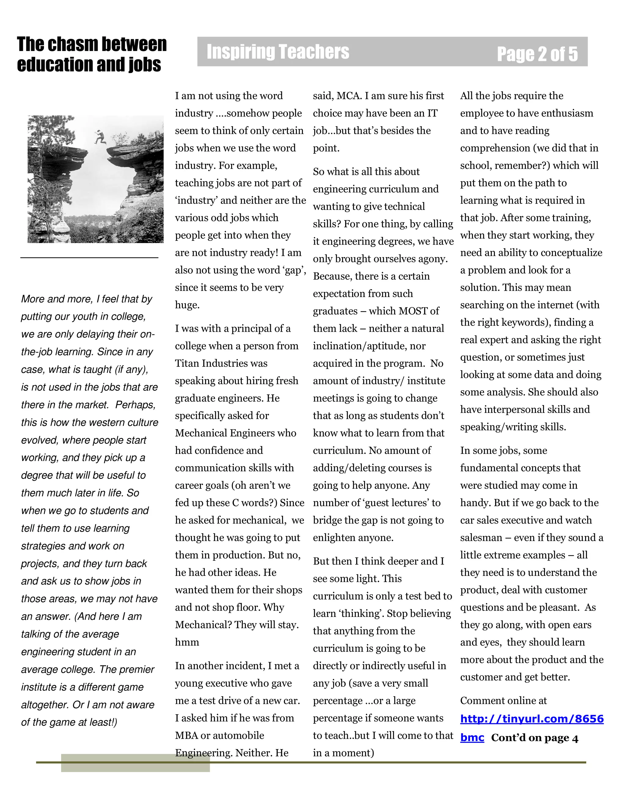 The chasm between                          Inspiring Teachers                                                   Page 2 of 5
education and jobs
                                   I am not using the word          said, MCA. I am sure his first      All the jobs require the
                                   industry ….somehow people        choice may have been an IT          employee to have enthusiasm
                                   seem to think of only certain job…but that’s besides the             and to have reading
                                   jobs when we use the word        point.                              comprehension (we did that in
                                   industry. For example,                                               school, remember?) which will
                                                                    So what is all this about
                                   teaching jobs are not part of                                        put them on the path to
                                                                    engineering curriculum and
                                   ‘industry’ and neither are the                                       learning what is required in
                                                                    wanting to give technical
                                   various odd jobs which                                               that job. After some training,
                                                                    skills? For one thing, by calling
                                   people get into when they                                            when they start working, they
                                                                    it engineering degrees, we have
                                   are not industry ready! I am                                         need an ability to conceptualize
                                                                    only brought ourselves agony.
                                   also not using the word ‘gap’,                                       a problem and look for a
                                                                    Because, there is a certain
                                   since it seems to be very                                            solution. This may mean
                                                                    expectation from such
More and more, I feel that by
                                   huge.                                                                searching on the internet (with
                                                                    graduates – which MOST of
putting our youth in college,
                                                                                                        the right keywords), finding a
                                   I was with a principal of a      them lack – neither a natural
we are only delaying their on-
                                                                                                        real expert and asking the right
                                   college when a person from       inclination/aptitude, nor
the-job learning. Since in any
                                                                                                        question, or sometimes just
                                   Titan Industries was             acquired in the program. No
case, what is taught (if any),
                                                                                                        looking at some data and doing
                                   speaking about hiring fresh      amount of industry/ institute
is not used in the jobs that are                                                                        some analysis. She should also
                                   graduate engineers. He           meetings is going to change
there in the market. Perhaps,                                                                           have interpersonal skills and
                                   specifically asked for           that as long as students don’t
this is how the western culture                                                                         speaking/writing skills.
                                   Mechanical Engineers who         know what to learn from that
evolved, where people start
                                   had confidence and               curriculum. No amount of            In some jobs, some
working, and they pick up a
                                   communication skills with        adding/deleting courses is          fundamental concepts that
degree that will be useful to
                                   career goals (oh aren’t we       going to help anyone. Any           were studied may come in
them much later in life. So
                                   fed up these C words?) Since number of ‘guest lectures’ to           handy. But if we go back to the
when we go to students and
                                   he asked for mechanical, we bridge the gap is not going to           car sales executive and watch
tell them to use learning
                                   thought he was going to put      enlighten anyone.                   salesman – even if they sound a
strategies and work on
                                   them in production. But no,                                          little extreme examples – all
projects, and they turn back                                        But then I think deeper and I
                                   he had other ideas. He                                               they need is to understand the
and ask us to show jobs in                                          see some light. This
                                   wanted them for their shops                                          product, deal with customer
those areas, we may not have                                        curriculum is only a test bed to
                                   and not shop floor. Why                                              questions and be pleasant. As
an answer. (And here I am                                           learn ‘thinking’. Stop believing
                                   Mechanical? They will stay.                                          they go along, with open ears
talking of the average                                              that anything from the
                                   hmm                                                                  and eyes, they should learn
engineering student in an                                           curriculum is going to be
                                                                                                        more about the product and the
average college. The premier       In another incident, I met a     directly or indirectly useful in
                                                                                                        customer and get better.
institute is a different game      young executive who gave         any job (save a very small

altogether. Or I am not aware      me a test drive of a new car.    percentage …or a large              Comment online at

of the game at least!)             I asked him if he was from       percentage if someone wants         http://tinyurl.com/8656
                                   MBA or automobile                to teach..but I will come to that bmc Cont’d on page 4
                                   Engineering. Neither. He         in a moment)
 
