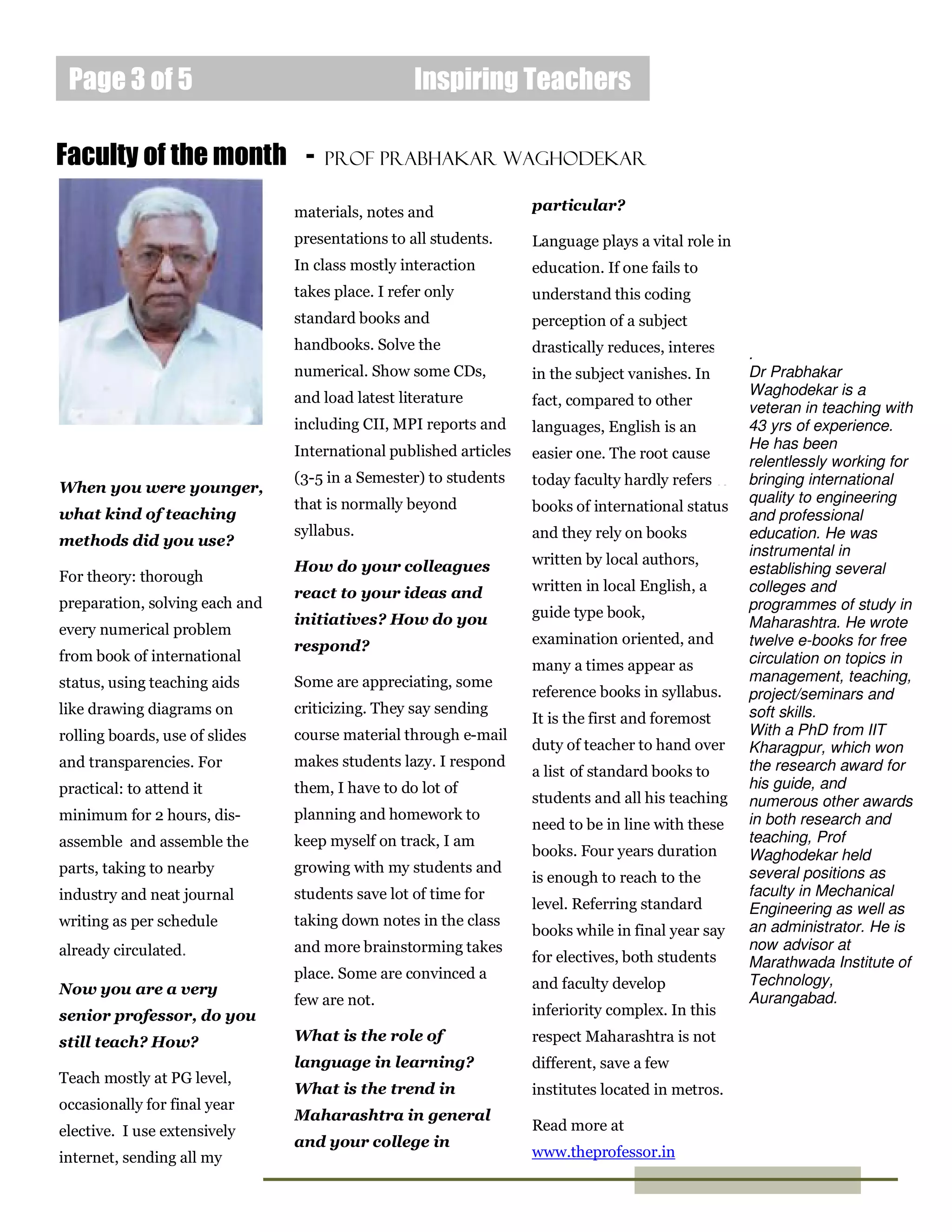 Page 3 of 5                                      Inspiring Teachers

Faculty of the month -              Prof PRAbhakar Waghodekar

                                materials, notes and               particular?

                                presentations to all students.     Language plays a vital role in
                                In class mostly interaction        education. If one fails to
                                takes place. I refer only          understand this coding
                                standard books and                 perception of a subject
                                handbooks. Solve the               drastically reduces, interest    .
                                numerical. Show some CDs,          in the subject vanishes. In      Dr Prabhakar
                                and load latest literature                                          Waghodekar is a
                                                                   fact, compared to other          veteran in teaching with
                                including CII, MPI reports and     languages, English is an         43 yrs of experience.
                                International published articles                                    He has been
                                                                   easier one. The root cause is
                                                                                                    relentlessly working for
                                (3-5 in a Semester) to students    today faculty hardly refers to   bringing international
When you were younger,
                                that is normally beyond                                             quality to engineering
what kind of teaching                                              books of international status
                                                                                                    and professional
                                syllabus.                          and they rely on books           education. He was
methods did you use?
                                                                                                    instrumental in
                                How do your colleagues             written by local authors,
For theory: thorough                                                                                establishing several
                                react to your ideas and            written in local English, a      colleges and
preparation, solving each and                                                                       programmes of study in
                                initiatives? How do you            guide type book,
every numerical problem                                                                             Maharashtra. He wrote
                                respond?                           examination oriented, and        twelve e-books for free
from book of international                                                                          circulation on topics in
                                                                   many a times appear as
status, using teaching aids     Some are appreciating, some                                         management, teaching,
                                                                   reference books in syllabus.     project/seminars and
like drawing diagrams on        criticizing. They say sending                                       soft skills.
                                                                   It is the first and foremost
rolling boards, use of slides   course material through e-mail                                      With a PhD from IIT
                                                                   duty of teacher to hand over     Kharagpur, which won
and transparencies. For         makes students lazy. I respond                                      the research award for
                                                                   a list of standard books to
practical: to attend it         them, I have to do lot of                                           his guide, and
                                                                   students and all his teaching    numerous other awards
minimum for 2 hours, dis-       planning and homework to                                            in both research and
                                                                   need to be in line with these
assemble and assemble the       keep myself on track, I am                                          teaching, Prof
                                                                   books. Four years duration       Waghodekar held
parts, taking to nearby         growing with my students and                                        several positions as
                                                                   is enough to reach to the
industry and neat journal       students save lot of time for                                       faculty in Mechanical
                                                                   level. Referring standard        Engineering as well as
writing as per schedule         taking down notes in the class                                      an administrator. He is
                                                                   books while in final year say
already circulated.             and more brainstorming takes                                        now advisor at
                                                                   for electives, both students     Marathwada Institute of
                                place. Some are convinced a                                         Technology,
Now you are a very                                                 and faculty develop
                                few are not.                                                        Aurangabad.
senior professor, do you                                           inferiority complex. In this

still teach? How?               What is the role of                respect Maharashtra is not
                                language in learning?              different, save a few
Teach mostly at PG level,
                                What is the trend in               institutes located in metros.
occasionally for final year
                                Maharashtra in general
elective. I use extensively                                        Read more at
                                and your college in
internet, sending all my                                           www.theprofessor.in
 