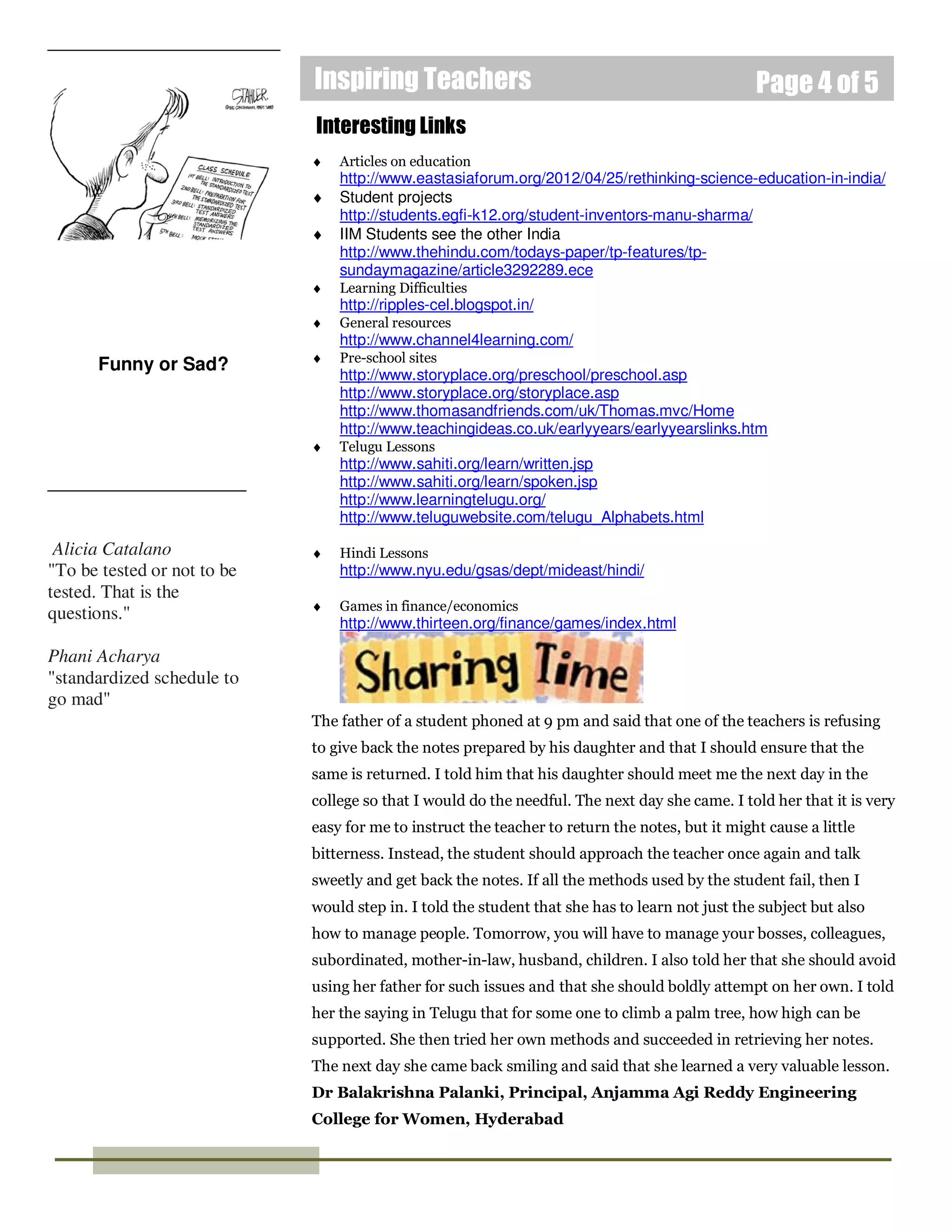 Inspiring Teachers                                                  Page 4 of 5
                             Interesting Links
                             ♦   Articles on education
                                 http://www.eastasiaforum.org/2012/04/25/rethinking-science-education-in-india/
                             ♦   Student projects
                                 http://students.egfi-k12.org/student-inventors-manu-sharma/
                             ♦   IIM Students see the other India
                                 http://www.thehindu.com/todays-paper/tp-features/tp-
                                 sundaymagazine/article3292289.ece
                             ♦   Learning Difficulties
                                 http://ripples-cel.blogspot.in/
                             ♦   General resources
                                 http://www.channel4learning.com/
                             ♦   Pre-school sites
      Funny or Sad?
                                 http://www.storyplace.org/preschool/preschool.asp
                                 http://www.storyplace.org/storyplace.asp
                                 http://www.thomasandfriends.com/uk/Thomas.mvc/Home
                                 http://www.teachingideas.co.uk/earlyyears/earlyyearslinks.htm
                             ♦   Telugu Lessons
                                 http://www.sahiti.org/learn/written.jsp
                                 http://www.sahiti.org/learn/spoken.jsp
                                 http://www.learningtelugu.org/
                                 http://www.teluguwebsite.com/telugu_Alphabets.html

 Alicia Catalano             ♦   Hindi Lessons
"To be tested or not to be       http://www.nyu.edu/gsas/dept/mideast/hindi/
tested. That is the
                             ♦   Games in finance/economics
questions."
                                 http://www.thirteen.org/finance/games/index.html

Phani Acharya
"standardized schedule to
go mad"
                             The father of a student phoned at 9 pm and said that one of the teachers is refusing
                             to give back the notes prepared by his daughter and that I should ensure that the
                             same is returned. I told him that his daughter should meet me the next day in the
                             college so that I would do the needful. The next day she came. I told her that it is very
                             easy for me to instruct the teacher to return the notes, but it might cause a little
                             bitterness. Instead, the student should approach the teacher once again and talk
                             sweetly and get back the notes. If all the methods used by the student fail, then I
                             would step in. I told the student that she has to learn not just the subject but also
                             how to manage people. Tomorrow, you will have to manage your bosses, colleagues,
                             subordinated, mother-in-law, husband, children. I also told her that she should avoid
                             using her father for such issues and that she should boldly attempt on her own. I told
                             her the saying in Telugu that for some one to climb a palm tree, how high can be
                             supported. She then tried her own methods and succeeded in retrieving her notes.
                             The next day she came back smiling and said that she learned a very valuable lesson.
                             Dr Balakrishna Palanki, Principal, Anjamma Agi Reddy Engineering
                             College for Women, Hyderabad
 