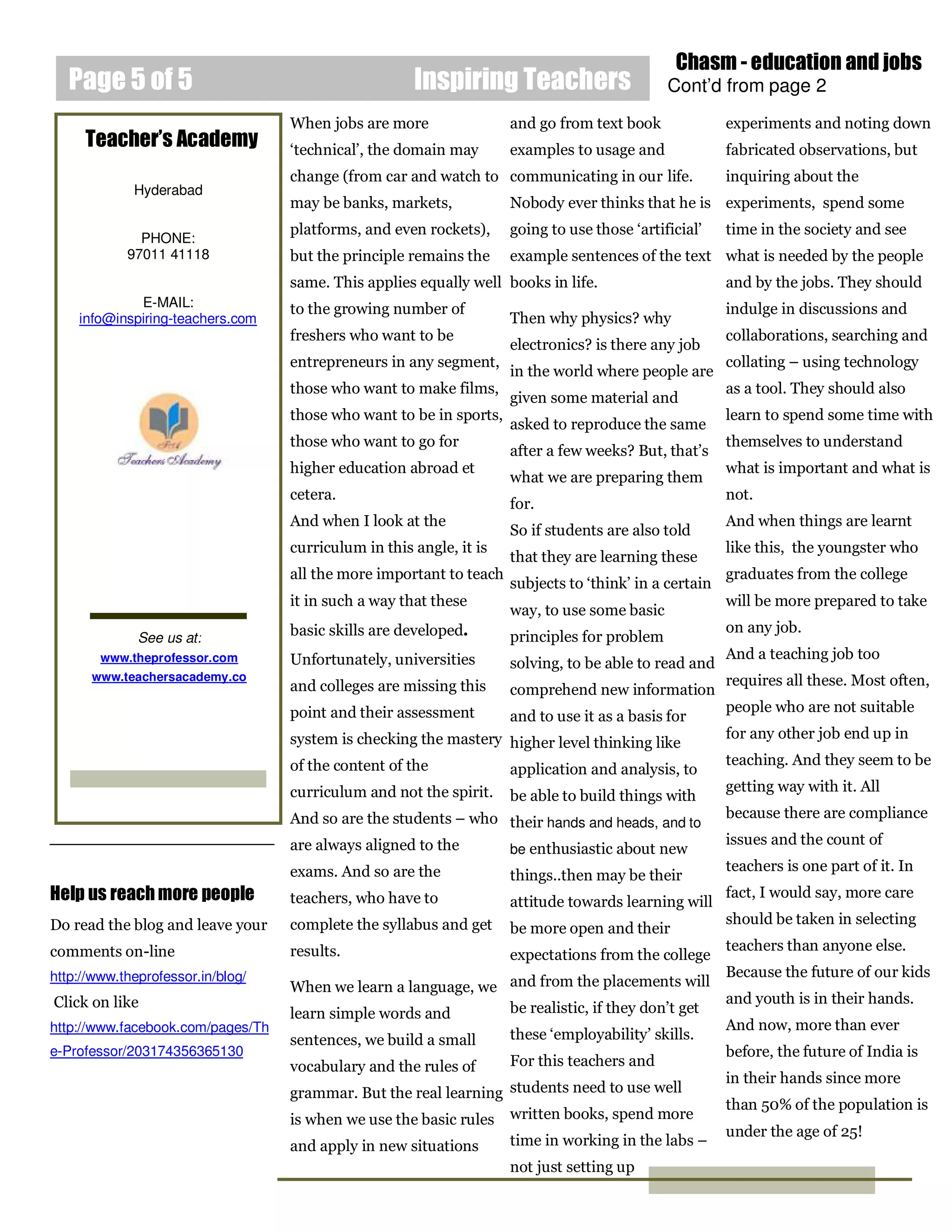 Chasm - education and jobs
   Page 5 of 5                                        Inspiring Teachers                      Cont’d from page 2
                                   When jobs are more                and go from text book              experiments and noting down
     Teacher’s Academy             ‘technical’, the domain may       examples to usage and              fabricated observations, but
                                   change (from car and watch to communicating in our life.             inquiring about the
             Hyderabad
                                   may be banks, markets,            Nobody ever thinks that he is experiments, spend some
                                   platforms, and even rockets),     going to use those ‘artificial’    time in the society and see
              PHONE:
            97011 41118            but the principle remains the     example sentences of the text what is needed by the people
                                   same. This applies equally well books in life.                       and by the jobs. They should
             E-MAIL:               to the growing number of                                             indulge in discussions and
    info@inspiring-teachers.com                                      Then why physics? why
                                   freshers who want to be                                              collaborations, searching and
                                                                     electronics? is there any job
                                   entrepreneurs in any segment,                                        collating – using technology
                                                                     in the world where people are
                                   those who want to make films,                                        as a tool. They should also
                                                                     given some material and
                                   those who want to be in sports,                                      learn to spend some time with
                                                                     asked to reproduce the same
                                   those who want to go for                                             themselves to understand
                                                                     after a few weeks? But, that’s
                                   higher education abroad et                                           what is important and what is
                                                                     what we are preparing them
                                   cetera.                                                              not.
                                                                     for.
                                   And when I look at the                                               And when things are learnt
                                                                     So if students are also told
                                   curriculum in this angle, it is                                      like this, the youngster who
                                                                     that they are learning these
                                   all the more important to teach                                      graduates from the college
                                                                     subjects to ‘think’ in a certain
                                   it in such a way that these                                          will be more prepared to take
                                                                     way, to use some basic
                                   basic skills are developed.                                          on any job.
              See us at:                                             principles for problem
        www.theprofessor.com       Unfortunately, universities                                          And a teaching job too
                                                                     solving, to be able to read and
      www.teachersacademy.co                                                                            requires all these. Most often,
                                   and colleges are missing this     comprehend new information
                                   point and their assessment                                           people who are not suitable
                                                                     and to use it as a basis for
                                   system is checking the mastery higher level thinking like            for any other job end up in

                                   of the content of the                                                teaching. And they seem to be
                                                                  application and analysis, to
                                   curriculum and not the spirit.                                       getting way with it. All
                                                                     be able to build things with
                                   And so are the students – who their hands and heads, and to          because there are compliance

                                   are always aligned to the                                            issues and the count of
                                                                 be enthusiastic about new
                                   exams. And so are the                                                teachers is one part of it. In
                                                                     things..then may be their
Help us reach more people          teachers, who have to             attitude towards learning will
                                                                                                        fact, I would say, more care

Do read the blog and leave your    complete the syllabus and get                                        should be taken in selecting
                                                                     be more open and their
comments on-line                   results.                                                             teachers than anyone else.
                                                                     expectations from the college
http://www.theprofessor.in/blog/                                                                        Because the future of our kids
                                   When we learn a language, we and from the placements will
Click on like                                                                                           and youth is in their hands.
                                   learn simple words and       be realistic, if they don’t get
http://www.facebook.com/pages/Th                                                                        And now, more than ever
                                   sentences, we build a small       these ‘employability’ skills.
e-Professor/203174356365130                                                                             before, the future of India is
                                   vocabulary and the rules of       For this teachers and
                                                                                                        in their hands since more
                                   grammar. But the real learning students need to use well
                                                                                                        than 50% of the population is
                                   is when we use the basic rules written books, spend more
                                                                                                        under the age of 25!
                                   and apply in new situations       time in working in the labs –
                                                                     not just setting up
 
