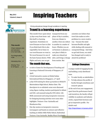 May 2012
Volume 6, Issue 5                Inspiring Teachers
                            Driving educational change through excellence in teaching

                            Travel is a learning experience
                            This month I have spent about transported from one              scientists now believe that
                            15 days away from home and        phase of day to another,      travel also makes us solve
                            this itself is a learning         from one climate to           problems in a more creative
                            experience. Sometimes we          another, from one culture way – because the mind

 This month:                travel because we have to (but    to another in a matter of     becomes flexible and agile
                            if you think hard, this is also   hours. Whether you are        while dealing with unusual or
 Chasm between jobs
 and eductaion              negotiable), but at times we      on business or pleasure, a unexpected things. And when
 Uma Garimella..….2         can travel because we want to. new place is likely to           we get back home, our mind
 Prof Waghodekar,           We travel because it is one of    make you relaxed yet          has changed and is ready to
 FOM……….. …. . 3            the basic human desires. With     alert, and brings a change attack the problems!

 Interesting links …4
                            flights and taxis, now we get     from routine. But

 Sharing Time
                            The month that was..                                               College Champions
 Dr B Palanki …….4
                        •   A visit to Center for Development of Teaching and
                                                                                        A unique model of engaging faculty
                            Learning at National University of Singapore, 9th
                                                                                        and building a truly distributed
                            April.
                                                                                        team
                        •   A brief interactive session at Global Indian
                                                                                        •   To make faculty as stakeholders
                            International School at Singapore, 11th April
                                                                                        •   To help enhance the profile of
                        •   5-day CCE training for about 45 teachers at MALCO
                                                                                            faculty through consultancy and
                            Matriculation High School, Mettur Dam. The
                                                                                            research options
                            descriptors in co-scholastic areas were discussed
                                                                                        At the end of one year engagement,
                            using Jigsaw reading, teachers participated in debate
                                                                                        apart from the performance based
                            and GDs and assessed using the CCE rubric. Life
                                                                                        cash incentives, the faculty will get
                            Skills assessment and using inexpensive resources
                                                                                        visibility in academic and industry
                            for designing learning activities were some other
                                                                                        circles, expand their horizons and
                            highlights. Trainers: Uma Garimella and
                                                                                        get an impressive profile. For
                            Shankarson Roy.
                                                                                        details read:
                        •   One day session on inexpensive resources
                                                                                        http://theprofessor.in/careers.shtml
                            (newspapers and hands-on science) and reflective
                            teaching at Jubilee Hills Public School, Hyderabad.
                            Trainers: Uma Garimella, Madhu Phani (Yardstick)
 
