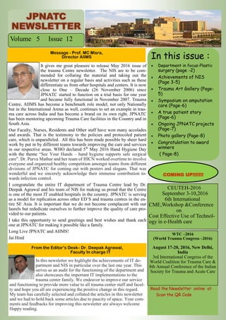 It gives me great pleasure to release May 2016 issue of
the trauma Centre newsletter. The NIS are to be com-
mended for collating the material and taking out the
newsletter on a regular basis and activities such as these
differentiate us from other hospitals and centers. It is now
close to One – Decade (26 November 2006) since
JPNATC started to function on a trial basis for one year
and became fully functional in November 2007. Trauma
Centre, AIIMS has become a benchmark role model, not only Nationally
but in the International Arena as well, continues to set an example in trau-
ma care across India and has become a brand on its own right. JPNATC
has been mentoring upcoming Trauma Care facilities in the Country and in
South Asia.
Our Faculty, Nurses, Residents and Other staff have won many accolades
and awards. That is the testimony to the policies and protocoled patient
care, which is unparalleled. All this has been made possible by sheer hard
work by put in by different teams towards improving the care and services
in our respective areas. WHO declared 5th
May 2016 Hand Hygiene Day
with the theme “See Your Hands – hand hygiene supports safe surgical
care". Dr. Purva Mathur and her team of HICN worked overtime to involve
everyone and organized healthy competition amongst teams from different
divisions of JPNATC for coming out with posters and slogans. That was
wonderful and we sincerely acknowledge their immense contribution to-
wards infection control.
I congratulate the entire IT department of Trauma Centre lead by Dr.
Deepak Agrawal and his team of NIS for making us proud that the Centre
is one of the most IT enabled hospitals in the country. JPNATC is serving
as a model for replication across other ED’S and trauma centres in the en-
tire SE Asia. It is important that we do not become complacent with our
laurels but rededicate ourselves to further improve the quality of care pro-
vided to our patients.
I take this opportunity to send greetings and best wishes and thank each
one at JPNATC for making it possible like a family.
Long Live JPNATC and AIIMS!
Jai Hind
In this newsletter we highlight the achievements of IT de-
partment and NIS in particular over the last one year. This
serves as an audit for the functioning of the department and
also showcases the important IT implementations to the
trauma center family. We endeavor to improve our service
and functioning to provide more value to all trauma center staff and facul-
ty and hope you all are experiencing the positive change in this regard.
My team has carefully selected and collated the articles in this newsletter
and we had to hold back some articles due to paucity of space. Your com-
ments and feedbacks for improving this newsletter are always welcome
Happy reading.
Message - Prof. MC Misra,
Director AIIMS
From the Editor’s Desk– Dr. Deepak Agrawal,
Faculty In charge IT
CEUTEH-2016
September 3-10,2016
6th International
CME,Workshop &Conference
on
Cost Effective Use of Technol-
ogy in e-Health care
In this issue :
 Department in focus-Plastic
surgery (page -2)
 Achievements of NIS
(Page 3-5)
 Trauma Art Gallery (Page-
5)
 Symposium on amputation
care (Page-6)
 A true patient story
(Page-6)
 Ongoing JPNATC projects
(Page-7)
 Photo gallery (Page-8)
 Congratulation to award
winners
( Page-8)
Volume 5 Issue 12
WTC –2016
(World Trauma Congress –2016)
August 17-20, 2016, New Delhi,
India
3rd International Congress of the
World Coalition for Trauma Care &
8th Annual Conference of the Indian
Society for Trauma and Acute Care
COMING UP!!!!!!!
Read the Newsletter online at
Scan the QR Code
 