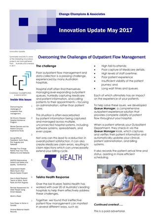 The challenge
Poor outpatient flow management and
data collection is a pressing challenge,
experienced by many Australian
hospitals.
Hospital staff often find themselves
managing ever-expanding outpatient
queues, hurriedly capturing Medicare
and patient information, and calling
patients to their appointments – focusing
on administration, rather than patient
care.
This situation is often exacerbated
by patient information being captured
and managed across multiple,
unconnected hospital systems, including
software systems, spreadsheets, and
even paper.
Not only can this lead to a reduction in
overall patient satisfaction, it can also
create Medicare claim errors, resulting in
claim rejections which can unnecessarily
extend your billing cycle.
Telstra Health Response
Over the last 8 years Telstra Health has
worked with over 20 of Australia’s leading
hospitals to help them effectively address
these challenges.
Together, we found that ineffective
patient flow management can manifest
in several different ways, such as:
 High fail-to-attends;
 Poor capture of Medicare details;
 High levels of staff overtime;
 Poor patient experience
 Insufficient visibility of the patient
journey; and
 Long wait times and queues.
Each of which ultimately has an impact
on the experience of your patients.
To help solve these issues, we developed
Queue Manager, a comprehensive
outpatient experience solution that
provides complete visibility of patient
flow throughout your hospital.
When a patient attends your Outpatient
Department, they check-in via the
Queue Manager kiosk, which captures
and verifies their patient information and
automatically updates your clinical,
patient administration, and billing
systems.
It also records the patient arrival time and
status, assisting in more efficient
scheduling.
Continued overleaf…..
This is a paid advertorial.
Overcoming the Challenges of Outpatient Flow Management
Change Champions & Associates
Innovation Update May 2017
Innovation Update
Summaries and links to some
of the interesting innovations
projects we have gathered
from Australia and overseas
in 2017.
Inside this issue:
Overcoming the
challenges of
outpatient flow
management
1
SA Chronic Disease
Hospital Avoidance
Program
Mobile Devices and the
Patient Clinician
Experience Study
2
Giving Difficult
Feedback, North Ryde,
Port Augusta and
Adelaide
Manage Your Energy
Rather than Your Time,
Melbourne and Adelaide
3
ANZICS Deteriorating
Patient and Safety and
Quality Conference
Queensland Health
Metro South Ziker
Mozzie Seeker Project
4
How to Build Resilient
Teams at Work, North
Ryde and Port Augusta
5
Remote Assessment for
Older People Using
Smart Glasses
Worth a Read
6
Care Closer to Home in
Canada
Victoria Maternal Health
Records
7
 