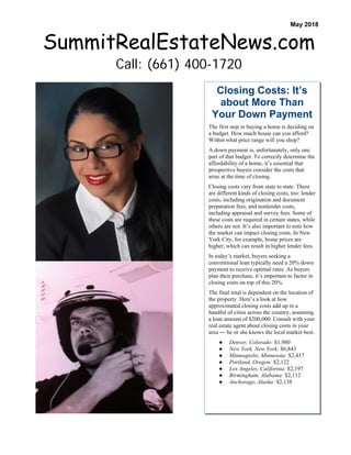 Closing Costs: It’s
about More Than
Your Down Payment
The first step in buying a home is deciding on
a budget. How much house can you afford?
Within what price range will you shop?
A down payment is, unfortunately, only one
part of that budget. To correctly determine the
affordability of a home, it’s essential that
prospective buyers consider the costs that
arise at the time of closing.
Closing costs vary from state to state. There
are different kinds of closing costs, too: lender
costs, including origination and document
preparation fees, and nonlender costs,
including appraisal and survey fees. Some of
these costs are required in certain states, while
others are not. It’s also important to note how
the market can impact closing costs. In New
York City, for example, home prices are
higher, which can result in higher lender fees.
In today’s market, buyers seeking a
conventional loan typically need a 20% down
payment to receive optimal rates. As buyers
plan their purchase, it’s important to factor in
closing costs on top of this 20%.
The final total is dependent on the location of
the property. Here’s a look at how
approximated closing costs add up in a
handful of cities across the country, assuming
a loan amount of $200,000. Consult with your
real estate agent about closing costs in your
area ― he or she knows the local market best.
● Denver, Colorado: $1,980
● New York, New York: $6,843
● Minneapolis, Minnesota: $2,417
● Portland, Oregon: $2,122
● Los Angeles, California: $2,197
● Birmingham, Alabama: $2,112
● Anchorage, Alaska: $2,138
SummitRealEstateNews.com
Call: (661) 400-1720
May 2018
 