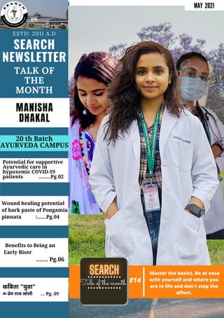 SEARCH
NEWSLETTER
ESTD: 2011 A.D
TALK OF
THE
MONTH
MANISHA
DHAKAL
Potential for supportive
Ayurvedic care in
hypoxemic COVID-19
patients ........Pg.02
20 th Batch
AYURVEDA CAMPUS
MAY 2021
Wound healing potential
of bark paste of Pongamia
pinnata :......Pg.04
Benefits to Being an
Early Riser
....... Pg.06
क बता "युवा"
✍ ेम राज जोशी ... Pg. 09
Talk of the month E14
Master the basics. Be at ease
with yourself and where you
are in life and don't stop the
effort.
 