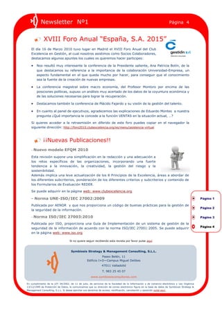 Newsletter Nº1                                                                                             Página 4



             XVIII Foro Anual “España, S.A. 2015”
   El día 16 de Marzo 2010 tuvo lugar en Madrid el XVIII Foro Anual del Club
   Excelencia en Gestión, al cual nosotros asistimos como Socios Colaboradores,
   destacamos algunos apuntes los cuales os queremos hacer participes:

    Nos resultó muy interesante la conferencia de la Presidente saliente, Ana Patricia Botín, de la
        que destacamos su referencia a la importancia de la colaboración Universidad-Empresa, un
        aspecto fundamental en el que queda mucho por hacer, para conseguir que el conocimiento
        sea la fuente de la creación de nuevas empresas.

    La conferencia magistral sobre macro economía, del Profesor Montoro por encima de las
        posiciones políticas, supuso un análisis muy acertado de los datos de la coyuntura económica y
        de las soluciones necesarias para lograr la recuperación.

    Destacamos también la conferencia de Plácido Fajardo y su visión de la gestión del talento.

    En cuanto al panel de ejecutivos, agradecemos las explicaciones de Eduardo Montes a nuestra
        pregunta ¿Qué importancia le concede a la función VENTAS en la situación actual, …?

   Si quieres acceder a la retrasmisión en diferido de este foro puedes copiar en el navegador la
   siguiente dirección: http://foro2010.clubexcelencia.org/es/menu/asistencia-virtual



             ¡¡Nuevas Publicaciones!!
   - Nuevo modelo EFQM 2010

   Esta revisión supone una simplificación en la redacción y una adecuación a
   los retos específicos de las organizaciones, incorporando una fuerte
   tendencia a la innovación, la creatividad, la gestión del riesgo y la
   sostenibilidad.
   Además implica una leve actualización de los 8 Principios de la Excelencia, áreas a abordar de
   los diferentes subcriterios, ponderación de los diferentes criterios y subcriterios y contenido de
   los Formularios de Evaluación REDER.

   Se puede adquirir en la página web: www.clubexcelencia.org

   - Norma UNE-ISO/IEC 27002:2009                                                                                                             Página 1

   Publicada por AENOR y que nos proporciona un código de buenas prácticas para la gestión de
                                                                                                                                              Página 2
   la seguridad de la información.

   - Norma ISO/IEC 27003:2010                                                                                                                 Página 3

   Publicada por ISO, proporciona una Guía de Implementación de un sistema de gestión de la
   seguridad de la información de acuerdo con la norma ISO/IEC 27001:2005. Se puede adquirir                                                  Página 4

   en la página web: www.iso.org

                                   Si no quiere seguir recibiendo esta revista por favor pulse aquí



                                    Symbiosis Strategy & Management Consulting, S.L.L.
                                                             Paseo Belén, 11
                                                  Edificio I+D—Campus Miguel Delibes
                                                              47011 Valladolid
                                                              T. 983 25 45 07
                                                     www.symbiosisconsultores.com

En cumplimiento de la LEY 34/2002, de 11 de julio, de servicios de la Sociedad de la Información y de comercio electrónico y Ley Orgánica
13/12/1999 de Protección de Datos, le comunicamos que su dirección de correo electrónico figura en la base de datos de Symbiosis Strategy &
Management Consulting, S.L.L. Si desea ejercitar sus derechos de acceso, rectificación, cancelación u oposición pulse aquí.
 