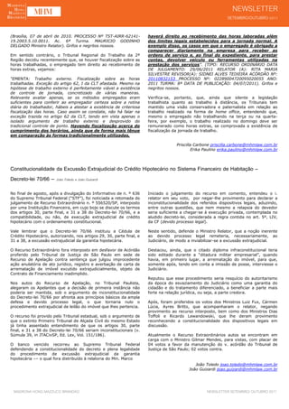 (Brasília, 07 de abril de 2010. PROCESSO Nº TST-AIRR-62141-            haverá direito ao recebimento das horas laboradas além
19.2003.5.10.0011. Ac. 6ª Turma. MAURICIO GODINHO                      dos limites legais estabelecidos para a jornada normal. A
DELGADO Ministro Relator). Grifos e negritos nossos.                   exemplo disso, os casos em que o empregado é obrigado a
                                                                       comparecer diariamente na empresa para receber as
Em sentido contrário, o Tribunal Regional do Trabalho da 2ª            ordens de serviço e, ao final do expediente, para prestar
Região decidiu recentemente que, se houver fiscalização sobre as       contas, devolver veículo ou ferramentas utilizadas na
horas trabalhadas, o empregado tem direito ao recebimento de           prestação dos serviços”. (TIPO: RECURSO ORDINÁRIO DATA
horas extras, vejamos:                                                 DE JULGAMENTO: 29/06/2011 RELATOR (A): RITA MARIA
                                                                       SILVESTRE REVISOR(A): SIDNEI ALVES TEIXEIRA ACÓRDÃO Nº:
“EMENTA: Trabalho externo. Fiscalização sobre as horas                 20110832153 PROCESSO Nº: 02289004720095020055 ANO:
trabalhadas. Exceção do artigo 62, I da CLT afastada. Mesmo na         2011 TURMA: 8ª DATA DE PUBLICAÇÃO: 04/07/2011). Grifos e
hipótese de trabalho externo é perfeitamente viável a existência       negritos nossos.
de controle de jornada, concretizado de várias maneiras.
Relevante avaliar apenas, se os métodos empregados eram                Verifica-se, portanto, que, ainda que silente a legislação
suficientes para conferir ao empregador certeza sobre a rotina         trabalhista quanto ao trabalho à distância, os Tribunais tem
diária do trabalhador, hábeis a atestar a existência de criteriosa     mantido uma visão conservadora e paternalista em relação ao
fiscalização das horas. Caso assim se constate, não há falar na        trabalho realizado na forma de home office, entendendo que,
exceção trazida no artigo 62 da CLT, tendo em vista apenas o           mesmo o empregado não trabalhando na terça ou na quarta-
isolado argumento de trabalho externo e desprovido do                  feira, por exemplo, o trabalho realizado no domingo deve ser
tradicional controle de ponto. Havendo fiscalização acerca do          remunerado como horas extras, se comprovada a existência de
cumprimento dos horários, ainda que de forma mais tênue                fiscalização da jornada de trabalho.
em comparação às formas tradicionalmente utilizadas,

                                                                                     Priscilla Carbone priscilla.carbone@mhmlaw.com.br
                                                                                             Erika Paulino erika.paulino@mhmlaw.com.br




Constitucionalidade da Excussão Extrajudicial do Crédito Hipotecário no Sistema Financeiro de Habitação –
Decreto-lei 70/66 – João Toledo e João Guizardi
No final de agosto, após a divulgação do Informativo de n. º 636       Iniciado o julgamento do recurso em comento, entendeu o i.
do Supremo Tribunal Federal (“STF”), foi noticiada a retomada do       relator em seu voto, por negar-lhe provimento para declarar a
julgamento de Recurso Extraordinário n. º 556520/SP, interposto        inconstitucionalidade dos referidos dispositivos legais, aduzindo,
por uma Instituição Financeira, em cujo bojo se discute os termos      entre outras questões, que nem mesmo a relapsia do devedor
dos artigos 30, parte final, e 31 a 38 do Decreto-lei 70/66, e a       seria suficiente a chegar-se à execução privada, contemplada no
compatibilidade, ou não, de execução extrajudicial de crédito          aludido decreto-lei, considerada a regra contida no art. 5º, LIV,
hipotecário com o ordenamento constitucional.                          da CF (devido processo legal).

Vale lembrar que o Decreto-lei 70/66 instituiu a Cédula de             Neste sentido, defende o Ministro Relator, que a noção inerente
Crédito Hipotecário, autorizando, nos artigos 29, 30, parte final, e   ao devido processo legal remeteria, necessariamente, ao
31 a 38, a excussão extrajudicial da garantia hipotecária.             Judiciário, de modo a inviabilizar-se a excussão extrajudicial.

O Recurso Extraordinário fora interposto em desfavor de Acórdão        Destacou, ainda, que o citado diploma infraconstitucional teria
proferido pelo Tribunal de Justiça de São Paulo em sede de             sido editado durante a “ditadura militar empresarial”, quando
Recurso de Apelação contra sentença que julgou improcedente            havia, em primeiro lugar, a arrematação do imóvel, para que,
ação anulatória de ato jurídico, registro e averbação de carta de      somente após, tendo em conta a imissão de posse, interviesse o
arrematação de imóvel excutido extrajudicialmente, objeto de           Judiciário.
Contrato de Financiamento inadimplido.
                                                                       Reputou que esse procedimento seria resquício do autoritarismo
Nos autos do Recurso de Apelação, no Tribunal Paulista,                da época do esvaziamento do Judiciário como uma garantia do
alegaram os Apelantes que a decisão de primeira instância não          cidadão e do tratamento diferenciado, a beneficiar a parte mais
poderia ser mantida, sob o argumento de inconstitucionalidade          forte na relação jurídica, ou seja, a parte credora.
do Decreto-lei 70/66 por afronta aos princípios básicos da ampla
defesa e devido processo legal, o que tornaria nulo o                  Após, foram proferidos os votos dos Ministros Luiz Fux, Cármen
procedimento extrajudicial de leilão do imóvel que lhes pertencia.     Lúcia, Ayres Britto, que acompanharam o relator, negando
                                                                       provimento ao recurso interposto, bem como dos Ministros Dias
O recurso foi provido pelo Tribunal estadual, sob o argumento de       Toffoli e Ricardo Lewandowski, que lhe deram provimento
que o extinto Primeiro Tribunal de Alçada Civil do mesmo Estado        reconhecendo a constitucionalidade dos dispositivos legais em
já tinha assentado entendimento de que os artigos 30, parte            discussão.
final, e 31 a 38 do Decreto-lei 70/66 seriam inconstitucionais (v.
Súmula 39, in JTACivSP, Ed. Lex, Vol. 151/186).                        Atualmente o Recurso Extraordinários autos se encontram em
                                                                       carga com o Ministro Gilmar Mendes, para vistas, com placar de
O banco vencido recorreu ao Supremo Tribunal Federal                   04 votos a favor da manutenção do v. acórdão do Tribunal de
defendendo a constitucionalidade do decreto e plena legalidade         Justiça de São Paulo; 02 votos contra.
do procedimento de excussão extrajudicial da garantia
hipotecária –– o qual fora distribuído à relatoria do Min. Marco
                                                                                              João Toledo joao.toledo@mhmlaw.com.br
                                                                                           João Guizardi joao.guizardi@mhmlaw.com.br




 MADRONA HONG MAZZUCO BRANDÃO                                                                        NEWSLETTER SETEMBRO/ OUTUBRO 2011
 