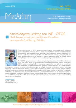 Aθήνα 2009                                                                                     ΙΝΕ - OTOE
                                                                                 Ινστιτούτο Εργασίας ΟΤΟΕ



Μελέτη                                                                                     http://www.ine.otoe.gr
                                                                                   http://ineotoe.wordpress.com




        Αποτελέσματα μελέτης του ΙΝΕ - ΟΤΟΕ
        Μισθολογικές ανισότητες μεταξύ των δύο φύλων
        στον τραπεζικό κλάδο της Ελλάδας


                         Το Ινστιτούτο Εργασίας της ΟΤΟΕ πραγματοποίησε μελέτη για το χάσμα αμοιβών μεταξύ ανδρών και
                         γυναικών στις τράπεζες ώστε τα σωματεία των εργαζομένων να διαθέτουν μια αντικειμενική βάση συζήτησης
                         και δράσης στο πεδίο των μισθολογικών ανισοτήτων. Η μελέτη βασίστηκε καταρχήν στα στοιχεία της
                         Έρευνας Διάρθρωσης και Κατανομής Αμοιβών για το 2002 και διαπίστωσε ότι η μεγαλύτερη συμβολή στο
                         χάσμα αμοιβών προέρχεται από τις «καθαρές» ή «άμεσες» διακρίσεις σε βάρος των γυναικών, δηλαδή
                         από τις διακρίσεις που δεν σχετίζονται με συγκεκριμένα χαρακτηριστικά αλλά απλώς με το φύλο.

                         Το ΙΝΕ ΟΤΟΕ πραγματοποίησε, στη συνέχεια, υπολογισμούς με βάση τα στοιχεία του 2006 και διαπίστωσε
                         ότι το 2006 υπήρξε μείωση του χάσματος αμοιβών ανδρών και γυναικών στις τράπεζες από 18,5% σε
                         13,5%. Η μείωση αυτή, όπως έδειξαν οι υπολογισμοί μας, οφειλόταν στην πρόοδο που συντελέστηκε
                         στην αντιμετώπιση των άμεσων διακρίσεων σε βάρος των γυναικών. Πιστεύουμε ότι η ΟΤΟΕ απετέλεσε
έναν σημαντικό παράγοντα αυτής της προόδου. Ωστόσο, πέραν των καθαρών διακρίσεων σε βάρος των γυναικών, τρεις ακόμη
παράγοντες ευθύνονται σημαντικά για το χάσμα αμοιβών μεταξύ των δύο φύλων: Πρώτον, οι εργαζόμενες στις τράπεζες διαθέτουν
μικρότερη επαγγελματική πείρα έναντι των ανδρών, δεύτερον, μεταξύ ενός άνδρα και μιας γυναίκας που εργάζονται στις τράπεζες
και διαθέτουν την ίδια επαγγελματική ότι μεταξύ 2002 και εμπειρία, η γυναίκα αμείβεται λιγότερο για την πείρα της, και τρίτον, οι
γυναίκες συμμετέχουν λιγότερο στις θέσεις από τις οποίες ασκείται επίβλεψη (θέσεις ευθύνης). Σε αυτά τα πεδία δεν παρατηρήθηκε
ουσιαστική βελτίωση μεταξύ 2002 και 2006, και προφανώς θα πρέπει οι συνδικαλιστικές μας οργανώσεις να εντείνουν τις προσπάθειές
τους σε αυτήν την κατεύθυνση.

Σταύρος Κούκος
Πρόεδρος ΟΤΟΕ
Πρόεδρος ΙΝΕ - ΟΤΟΕ




               Ινστιτούτο Εργασίας ΟμοσπονδίαςΤραπεζοϋπαλληλικών Οργανώσεων Ελλάδος
 