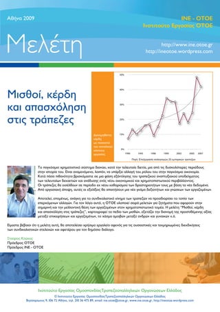 Aθήνα 2009                                                                                                   ΙΝΕ - OTOE
                                                                                               Ινστιτούτο Εργασίας ΟΤΟΕ



Μελέτη                                                                                                  http://www.ine.otoe.gr
                                                                                                http://ineotoe.wordpress.com




Μισθοί, κέρδη
και απασχόληση
στις τράπεζες
                                                           Διανεμηθέντα
                                                           κέρδη
                                                           ως ποσοστό
                                                           του συνολικού
                                                           κόστους
                                                           εργασίας



                    Το παγκόσμιο χρηματιστικό σύστημα διανύει, κατά την τελευταία διετία, μια από τις δυσκολότερες περιόδους
                    στην ιστορία του. Είναι αναμενόμενο, λοιπόν, να υπάρξει αλλαγή του ρόλου του στην παγκόσμια οικονομία.
                    Κατά πάσα πιθανότητα βρισκόμαστε σε μια φάση εξάντλησης του τραπεζικού αναπτυξιακού υποδείγματος
                    των τελευταίων δεκαετιών και ανάδυσης ενός νέου οικονομικού και χρηματοπιστωτικού περιβάλλοντος.
                    Οι τράπεζες θα εισέλθουν σε περίοδο εκ νέου καθορισμού των δραστηριοτήτων τους με βάση τα νέα δεδομένα.
                    Από εργασιακή άποψη, αυτές οι εξελίξεις θα απαιτήσουν μια νέα γκάμα δεξιοτήτων και γνώσεων των εργαζομένων.

                    Αποτελεί, επομένως, ανάγκη για το συνδικαλιστικό κίνημα των τραπεζών να προσδιορίσει το τοπίο των
                    επερχόμενων αλλαγών. Για τον λόγο αυτό, η ΟΤΟΕ υλοποιεί σειρά μελετών για ζητήματα που αφορούν στην
                    σημερινή και την μελλοντική θέση των εργαζομένων στον χρηματοπιστωτικό τομέα. Η μελέτη “Μισθοί, κέρδη
                    και απασχόληση στις τράπεζες”, χαρτογραφεί το πεδίο των μισθών, εξετάζει την διανομή της προστιθέμενης αξίας
                    μεταξύ επιχειρήσεων και εργαζομένων, το χάσμα αμοιβών μεταξύ ανδρών και γυναικών κ.ά.

Είμαστε βέβαιοι ότι η μελέτη αυτή, θα αποτελέσει χρήσιμο εργαλείο αφενός για τις ουσιαστικές και τεκμηριωμένες διεκδικήσεις
των συνδικαλιστικών στελεχών και αφετέρου για τον δημόσιο διάλογο.

Σταύρος Κούκος
Πρόεδρος ΟΤΟΕ
Πρόεδρος ΙΝΕ - ΟΤΟΕ




                    Ινστιτούτο Εργασίας ΟμοσπονδίαςΤραπεζοϋπαλληλικών Οργανώσεων Ελλάδος
                               © Ινστιτούτο Εργασίας ΟμοσπονδίαςΤραπεζοϋπαλληλικών Οργανώσεων Ελλάδος
            Βησσαρίωνος 9, 106 72 Αθήνα, τηλ. 210 36 475 89, email: ine.otoe@otoe.gr, www.ine.otoe.gr, http://ineotoe.wordpress.com
 