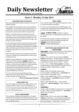 Daily Newsletter    17th AMESA Congress, 11 to 15 July 2011

                                  Issue 1: Monday 11 July 2011
           WELCOME AND AN APOLOGY                                                        MEAL TIMES
                                                           th
The Local Organising Committee welcomes you to the 17               Lunch will be served in the Highfield Dining Room, which
AMESA Congress.                                                     is next to the Women’s Residence.
We apologise for any problems you may have had with                 In order to accommodate the over 1 000 delegates, the
registration. The campus was without electricity for 2 ½            caterers have requested that those delegates who can go
weeks (from 13 June to 29 June), just when we should                to lunch early, should please do so.
have been our busiest with conference organisation.
                                                                    LUNCH: 11:00 to 14:00 on Monday, Tuesday,
With no electricity we had no computers and no fax                  Thursday and Friday. On Wednesday a packed lunch will
machines. This has meant that the capturing of names in             be served.
the data base was only completed on Friday 8 July. The
late capturing of names has meant that name tags, meal              For those of you staying in residence, breakfast and
tickets, etc were all delayed.                                      supper will be served in the Highfield Dining Room.
                                                                    Breakfast: 06:30 to 08:30 every day.
In the last few days we have also discovered that, during           Dinner: 17:00 to 19:00 every day.
the power outage, people had faxed registration forms
and deposit slips showing proof of payment to the AMESA
office, and that these hadn’t been received on our side.                   ADDITIONS AND CHANGES TO THE
Please be patient with us as we try to sort out this                               PROGRAMME
problem.                                                            NEW VENUE – B250 (on the second floor of the Bohlaleng
We have tried our best in the 1½ weeks since the power              Block) has been added to the venues being used.
came on, and hope that everything will be sorted out by             MONDAY :
Tuesday morning.                                                    14:15 – 15:15: (TE LP) The correct title of Patricia
                                                                    Nalube’s Long Paper is “Student teachers’ orientations to
Added to these problems was the large number of people
who arrived at the conference without registering                   participation in a discourse of engaging with learner
beforehand, and then expecting accommodation, meal                  mathematical thinking: a focus on error” – BU229
tickets, a conference bag, a programme and proceedings,             15:15 – 16:15: (IP WS) Theresa Colliton’s workshop
and then being very upset when they couldn’t be                     “Making sense of integer operations has been moved to
registered and accommodated immediately. On behalf of               Friday from 09:00 – 10:00 in Room – BU229
ALL conference committees, we beg every one of you to               TUESDAY :
register BEFORE the conference.                                     08:00 – 09:00: (IP & SP MM) Business Data
So, if you still need a name tag please go to the                   Communications: “Multiplication” – Louise Brown has
Information Room (Room B4) on TUESDAY MORNING, and                  been moved to Friday 08:00 – B250
things should be sorted out by then.                                08:00 – 10:00: (SP&FET MM) Creative Learning Systems:
                           The Local Organising Committee           “Using Autograph” – Lyn Pollock Computer Lab B251 –
                                                                    new presentation
                  YOUR NAME TAG                                     08:00 – 10:00: (All MM) Casio: “Casio Scientific
Your name tag is your ticket to the congress dinners and            Calculators” – Mirriam Mafojane – venue changed to
outings, so DON’T LOSE it, as we cannot replace it. If,             B250.
however, there are errors on your name tag, please bring            WEDNESDAY :
it to the Information Desk on TUESDAY morning, and a                12:00 – 13:00: (FET MM) The Answer Series: “Grade 10 to
new one will be made for you.                                       12 CAPS – 2012, what will be different?” – Anne Eadie – –
                                                                    B250 – new presentation
                DAILY PROGRAMME                                     THURSDAY :
We will publish changes to the programme in the daily               08:00 – 09:00: (FET LP) The correct title of Roger
newsletter which should be out by morning tea time each             MacKay’s Long Paper is “An examination of pupils’ past
day, so always check these changes before finalising what           performances on computational-type and proof-type
you are going to attend.                                            geometry problems – a pilot study” – BU 229


                                                                1
 