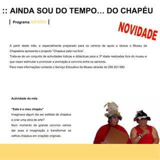 ::  AINDA SOU DO TEMPO… DO CHAPÉU |   Programa  sénior   | A partir deste mês, e especialmente preparado para os centros de apoio a idosos o Museu da Chapelaria apresenta o projecto “Chapéus pela rua fora” .  Trata-se de um conjunto de actividades lúdicas e didácticas para a 3ª idade realizadas fora do museu e que visam estimular e promover a animação e convívio entre os seniores. Para mais informações contacte o Serviço Educativo do Museu através do 256 201 680. Actividade do mês “ Este é o meu chapéu” Imaginava algum dia ser estilista de chapéus e criar uma obra de arte? Num momento de grande convívio vamos dar asas à imaginação e transformar os velhos chapéus em criações originais.  NOVIDADE 