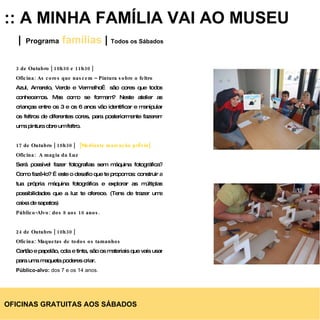 :: A MINHA FAMÍLIA VAI AO MUSEU |   Programa   famílias  |  Todos os Sábados 3 de Outubro | 10h30 e 11h30 | Oficina: As cores que nascem – Pintura sobre o feltro Azul, Amarelo, Verde e Vermelho… são cores que todos conhecemos. Mas como se formam? Neste atelier as crianças entre os 3 e os 6 anos vão identificar e manipular os feltros de diferentes cores, para posteriormente fazerem uma pintura obre um feltro. 17 de Outubro | 10h30 |  [Mediante marcação prévia] Oficina:  A magia da Luz Será possível fazer fotografias sem máquina fotográfica? Como fazê-lo? É este o desafio que te propomos: construir a tua própria máquina fotográfica e explorar as múltiplas possibilidades que a luz te oferece. (Tens de trazer uma caixa de sapatos) Público-Alvo: dos 8 aos 16 anos. 24 de Outubro | 10h30 | Oficina: Maquetas de todos os tamanhos  Cartão e papelão, cola e tinta, são os materiais que vais usar para uma maqueta poderes criar.   Público-alvo:  dos 7 e os 14 anos. OFICINAS GRATUITAS AOS SÁBADOS 