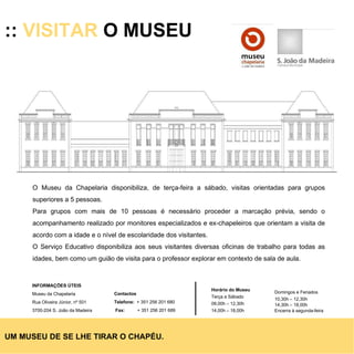 ::  VISITAR  O MUSEU O Museu da Chapelaria disponibiliza, de terça-feira a sábado, visitas orientadas para grupos superiores a 5 pessoas. Para grupos com mais de 10 pessoas é necessário proceder a marcação prévia, sendo o acompanhamento realizado por monitores especializados e ex-chapeleiros que orientam a visita de acordo com a idade e o nível de escolaridade dos visitantes.  O Serviço Educativo disponibiliza aos seus visitantes diversas oficinas de trabalho para todas as idades, bem como um guião de visita para o professor explorar em contexto de sala de aula. UM MUSEU DE SE LHE TIRAR O CHAPÉU. Horário do Museu Terça a Sábado 09,00h – 12,30h 14,00h – 18,00h Domingos e Feriados 10,30h – 12,30h 14,30h – 18,00h Encerra à segunda-feira INFORMAÇÕES ÚTEIS  Museu da Chapelaria Rua Oliveira Júnior, nº 501 3700-204 S. João da Madeira Contactos Telefone:   + 351 256 201 680 Fax:   + 351 256 201 689 