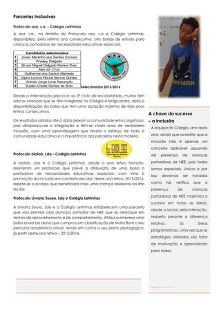 Página 2 de 6
Parcerias Inclusivas
Protocolo asa, s.a. - Colégio Letrinhas
A asa, s.a., no âmbito do Protocolo asa, s.a e Colégio Letrinhas,
disponibiliza, pelo sétimo ano consecutivo, oito bolsas de estudo para
crianças portadoras de necessidades educativas especiais.
Selecionados 2015/2016
Desde a intervenção precoce ao 3º ciclo de escolaridade, muitas têm
sido as crianças que se têm integrado no Colégio a longo prazo, após a
disponibilização da bolsa que tem uma duração máxima de dois anos
letivos consecutivos.
Os resultados obtidos até à data deixam a comunidade letiva orgulhosa,
pois ultrapassou-se a integração e têm-se vivido anos de verdadeira
inclusão, com uma aprendizagem que revela o esforço de toda a
comunidade educativa e a importância dos parceiros nesta matéria.
Protocolo biolab, Lda - Colégio Letrinhas
A biolab, Lda e o Colégio Letrinhas, desde o ano letivo transato,
assinaram um protocolo que prevê a atribuição de uma bolsa a
portadores de necessidades educativas especiais, com vista à
promoção da inclusão em contexto escolar. Neste ano letivo, 2015/2016,
repete-se o acordo que beneficiará mais uma criança residente na ilha
do Sal.
Protocolo Livraria Sousa, Lda e Colégio Letrinhas
A Livraria Sousa, Lda e o Colégio Letrinhas estabelecem uma parceria
que visa premiar o(a) aluno(a) portador de NEE que se destaque em
termos de aproveitamento e de comportamento. Atribui a empresa uma
bolsa anual ao aluno que cumpra com classificação de Muito Bom o seu
percurso académico anual, tendo em conta o seu plano pedagógico,
já partir deste ano letivo – 2015/2016.
1 Jovan Martinho dos Santos Correia
2 Wesley Delgado
3 Bruno Miguel Delgado Ramos Dias
4 Alex da Cruz
5 Guilherme dos Santos Mamede
6 Djara Lorena Rocha Barros Gomes
7 Arlindo Jorge Lima Assunção
8 Suelen Cibele Gomes de Brito
Candidatos selecionados
A chave do sucesso
– a inclusão
A equipa do Colégio, ano após
ano, ainda que acredite que a
inclusão não é apenas um
conceito aplicável aquando
da presença de crianças
portadoras de NEE, pois todos
somos especiais, únicos e por
isso devemos ser tratados
como tal, verifica que a
presença de crianças
portadoras de NEE maximiza o
sucesso em todas as áreas,
desde a social, pela interação,
respeito perante a diferença
relativa, às áreas
programáticas, uma vez que as
estratégias utilizadas são fator
de motivação e aprendizado
para todas.
 