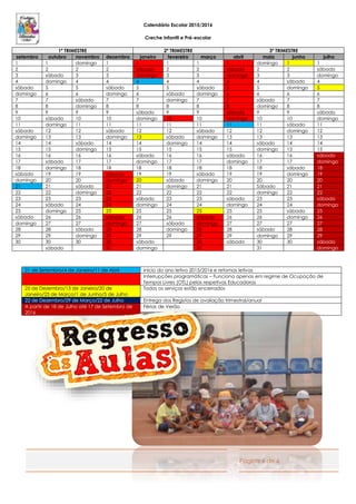 Página 6 de 6
Calendário Escolar 2015/2016
Creche Infantil e Pré-escolar
1º TRIMESTRE 2º TRIMESTRE 3º TRIMESTRE
setembro outubro novembro dezembro janeiro fevereiro março abril maio junho julho
1 1 domingo 1 1 1 1 1 domingo 1 1
2 2 2 2 sábado 2 2 sábado 2 2 sábado
3 sábado 3 3 domingo 3 3 domingo 3 3 domingo
4 domingo 4 4 4 4 4 4 4 sábado 4
sábado 5 5 sábado 5 5 sábado 5 5 domingo 5
domingo 6 6 domingo 6 sábado domingo 6 6 6 6
7 7 sábado 7 7 domingo 7 7 sábado 7 7
8 8 domingo 8 8 8 8 8 domingo 8 8
9 9 9 9 sábado 9 9 sábado 9 9 sábado
10 sábado 10 10 domingo 10 10 domingo 10 10 domingo
11 domingo 11 11 11 11 11 11 11 sábado 11
sábado 12 12 sábado 12 12 sábado 12 12 domingo 12
domingo 13 13 domingo 13 sábado domingo 13 13 13 13
14 14 sábado 14 14 domingo 14 14 sábado 14 14
15 15 domingo 15 15 15 15 15 domingo 15 15
16 16 16 16 sábado 16 16 sábado 16 16 sábado
17 sábado 17 17 domingo 17 17 domingo 17 17 domingo
18 domingo 18 18 18 18 18 18 18 sábado 18
sábado 19 19 sábado 19 19 sábado 19 19 domingo 19
domingo 20 20 domingo 20 sábado domingo 20 20 20 20
21 21 sábado 21 21 domingo 21 21 Sábado 21 21
22 22 domingo 22 22 22 22 22 domingo 22 22
23 23 23 23 sábado 23 23 sábado 23 23 sábado
24 sábado 24 24 domingo 24 24 domingo 24 24 domingo
25 domingo 25 25 25 25 25 25 25 sábado 25
sábado 26 26 sábado 26 26 sábado 26 26 domingo 26
domingo 27 27 domingo 27 sábado domingo 27 27 27 27
28 28 sábado 28 28 domingo 28 28 sábado 28 28
29 29 domingo 29 29 29 29 29 domingo 29 29
30 30 30 30 sábado 30 sábado 30 30 sábado
sábado 31 domingo 31 31 domingo
21 de Setembro/4 de Janeiro/11 de Abril Início do ano letivo 2015/2016 e retomas letivas
Interrupções programáticas – Funciona apenas em regime de Ocupação de
Tempos Livres (OTL) pelas respetivas Educadoras
25 de Dezembro/13 de Janeiro/20 de
Janeiro/25 de Março/1 de Junho/5 de Julho
Todos os serviços estão encerrados
22 de Dezembro/29 de Março/22 de Julho Entrega dos Registos de avaliação trimestral/anual
A partir de 18 de Julho até 17 de Setembro de
2016
Férias de Verão
 