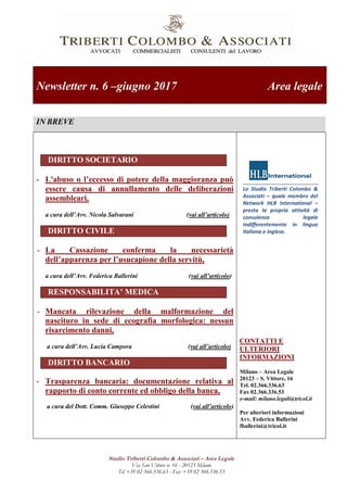 Studio Triberti Colombo & Associati – Area Legale
Via San Vittore n. 16 - 20123 Milano
Tel +39 02 366.336.63 - Fax +39 02 366.336.53
Newsletter n. 6 –giugno 2017 Area legale
IN BREVE
DIRITTO SOCIETARIO
- L'abuso o l’eccesso di potere della maggioranza può
essere causa di annullamento delle deliberazioni
assembleari,
a cura dell’Avv. Nicola Salvarani (vai all’articolo)
DIRITTO CIVILE
- La Cassazione conferma la necessarietà
dell’apparenza per l’usucapione della servitù,
a cura dell’Avv. Federica Ballerini (vai all’articolo)
RESPONSABILITA’ MEDICA
- Mancata rilevazione della malformazione del
nascituro in sede di ecografia morfologica: nessun
risarcimento danni,
a cura dell’Avv. Lucia Campora (vai all’articolo)
DIRITTO BANCARIO
- Trasparenza bancaria: documentazione relativa al
rapporto di conto corrente ed obbligo della banca,
a cura del Dott. Comm. Giuseppe Celestini (vai all’articolo)
Lo Studio Triberti Colombo &
Associati – quale membro del
Network HLB International –
presta la propria attività di
consulenza legale
indifferentemente in lingua
italiana e inglese.
CONTATTI E
ULTERIORI
INFORMAZIONI
Milano – Area Legale
20123 – S. Vittore, 16
Tel. 02.366.336.63
Fax 02.366.336.53
e-mail: milano.legali@tricol.it
Per ulteriori informazioni
Avv. Federica Ballerini
fballerini@tricol.it
 