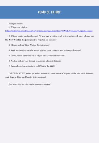 Como se filiar?
Filiação online:
1. Vá para a página:
https://netforum.avectra.com/eWeb/DynamicPage.aspx?Site=AWG&WebCode=LoginRequired
2. Clique neste parágrafo aqui: "If you are a visitor and not a registered user, please use
the New Visitor Registration to register for the site"
3. Clique no link "New Visitor Registration"
4. Você será redirecionada a uma página onde colocará seu endereço de e-mail.
5. Como você é uma visitante, clique em "Go to Online Store"
6. Na loja online você deverá selecionar o tipo de filiação.
7. Preencha todos os dados e voilà! Sócia da AWG!
IMPORTANTE!!! Neste primeiro momento, como nosso Chapter ainda não está formado,
você deve se filiar no Chapter internacional.
Qualquer dúvida não hesite em nos contatar!
 