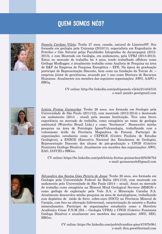 Quem somos nós?
Pamela Cardoso Vilela: Tenho 27 anos, casada, natural de Limeira/SP. Sou
formada em geologia pela Unicamp (2010/11), especialista em Engenharia de
Petróleo e Gás Natural pelas Faculdades Integradas de Jacarepaguá (2012-
2013), e com Mestrado em Geologia, em andamento, pela UFRJ (2013-2015).
Estou no mercado de trabalho há 4 anos, tendo trabalhado offshore como
Geóloga Mudlogger, e atualmente trabalho como Analista de Pesquisa na área
de E&P da Empresa de Pesquisa Energética – EPE. Na época da graduação
participei de Representação Discente, bem como na fundação da Terrae Jr. –
empresa júnior de geociências, atuando por 1 ano como Diretora de Recursos
Humanos. Atualmente sou membra das seguintes organizações: AWG, AAPG e
SBGq.
CV online: http://br.linkedin.com/pub/pamela-vilela/21/a04/51b
e-mail: pamkv.geo@gmail.com
Letícia Freitas Guimarães: Tenho 26 anos, sou formada em Geologia pela
Universidade de São Paulo (2011/12), com mestrado (2012-2014) e doutorado
em andamento (2014 - atual) pela mesma Instituição. Tive uma breve
experiência no mercado de trabalho, como estagiária no ramo de geologia
ambiental (Waterloo Brasil Ltda.) e como “freelancer”. Desenvolvo minha
pesquisa na área de Petrologia Ígnea/Vulcanologia, trabalhando com o
vulcanismo ácido da Província Magmática do Paraná. Participei de
organizações estudantis como o CEPEGE (Centro Paulista de Estudos
Geológicos), a ENEGE (Executiva Nacional dos Estudantes de Geologia),
Representação Discente dos alunos de pós-graduação e CFGD (Coletivo
Feminista Geóloga Dinalva). Atualmente sou membra das organizações: AWG,
EAG, IAVCEI e SBGeo.
CV online: https://br.linkedin.com/pub/letícia-freitas-guimarães/40/b39/7b2
e-mail: guimaraeslef@gmail.com
Silvandira dos Santos Góes Pereira de Jesus: Tenho 26 anos, sou formada em
Geologia pela Universidade Federal da Bahia (2011/12), com mestrado em
andamento pela Universidade de São Paulo (2014 – atual). Atuei no mercado
de trabalho como estagiária na Mineral Mind Geological Services (MMGS) e
como geóloga de exploração pela Vale S.A. e Mineração Caraiba S.A.
Atualmente desenvolvo minha pesquisa na área de metalogênese, trabalhando
com depósitos de óxido de ferro- cobre-ouro (IOCG) na Província Mineral de
Carajás, com foco na alteração hidrotermal, caracterização do minério e fluidos
mineralizantes. Participei de organizações estudantis como o Diretório
Acadêmico César F.N.M (DA – Geologia UFBA) e CFGD (Coletivo Feminista
Geóloga Dinalva) e atualmente sou membra das organizações: AWG, SEG,
SBGeo.
CV online: https://br.linkedin.com/pub/silvandira-góes/47/97b/9b1
e-mail: dira.goes@hotmail.com
 