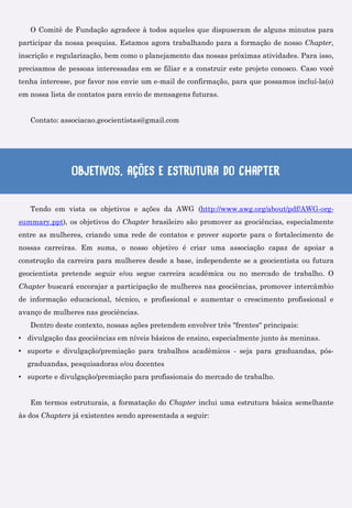 O Comitê de Fundação agradece à todos aqueles que dispuseram de alguns minutos para
participar da nossa pesquisa. Estamos agora trabalhando para a formação de nosso Chapter,
inscrição e regularização, bem como o planejamento das nossas próximas atividades. Para isso,
precisamos de pessoas interessadas em se filiar e a construir este projeto conosco. Caso você
tenha interesse, por favor nos envie um e-mail de confirmação, para que possamos incluí-la(o)
em nossa lista de contatos para envio de mensagens futuras.
Contato: associacao.geocientistas@gmail.com
Objetivos, ações e Estrutura do Chapter
Tendo em vista os objetivos e ações da AWG (http://www.awg.org/about/pdf/AWG-org-
summary.ppt), os objetivos do Chapter brasileiro são promover as geociências, especialmente
entre as mulheres, criando uma rede de contatos e prover suporte para o fortalecimento de
nossas carreiras. Em suma, o nosso objetivo é criar uma associação capaz de apoiar a
construção da carreira para mulheres desde a base, independente se a geocientista ou futura
geocientista pretende seguir e/ou segue carreira acadêmica ou no mercado de trabalho. O
Chapter buscará encorajar a participação de mulheres nas geociências, promover intercâmbio
de informação educacional, técnico, e profissional e aumentar o crescimento profissional e
avanço de mulheres nas geociências.
Dentro deste contexto, nossas ações pretendem envolver três "frentes“ principais:
• divulgação das geociências em níveis básicos de ensino, especialmente junto às meninas.
• suporte e divulgação/premiação para trabalhos acadêmicos - seja para graduandas, pós-
graduandas, pesquisadoras e/ou docentes
• suporte e divulgação/premiação para profissionais do mercado de trabalho.
Em termos estruturais, a formatação do Chapter inclui uma estrutura básica semelhante
às dos Chapters já existentes sendo apresentada a seguir:
 