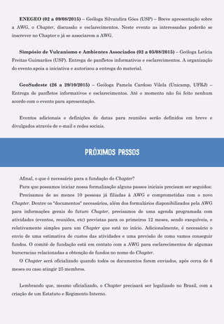 ENEGEO (02 a 09/08/2015) – Geóloga Silvandira Góes (USP) – Breve apresentação sobre
a AWG, o Chapter, discussão e esclarecimentos. Neste evento as interessadas poderão se
inscrever no Chapter e já se associarem a AWG.
Simpósio de Vulcanismo e Ambientes Associados (02 a 05/08/2015) – Geóloga Letícia
Freitas Guimarães (USP). Entrega de panfletos informativos e esclarecimentos. A organização
do evento apoia a iniciativa e autorizou a entrega do material.
GeoSudeste (26 a 29/10/2015) – Geóloga Pamela Cardoso Vilela (Unicamp, UFRJ) –
Entrega de panfletos informativos e esclarecimentos. Até o momento não foi feito nenhum
acordo com o evento para apresentação.
Eventos adicionais e definições de datas para reuniões serão definidos em breve e
divulgados através de e-mail e redes sociais.
Próximos passos
Afinal, o que é necessário para a fundação do Chapter?
Para que possamos iniciar nossa formalização alguns passos iniciais precisam ser seguidos:
Precisamos de ao menos 10 pessoas já filiadas à AWG e comprometidas com o novo
Chapter. Dentre os "documentos" necessários, além dos formulários disponibilizados pela AWG
para informações gerais do futuro Chapter, precisamos de uma agenda programada com
atividades (eventos, reuniões, etc) previstas para os primeiros 12 meses, sendo exequíveis, e
relativamente simples para um Chapter que está no início. Adicionalmente, é necessário o
envio de uma estimativa de custos das atividades e uma previsão de como vamos conseguir
fundos. O comitê de fundação está em contato com a AWG para esclarecimentos de algumas
burocracias relacionadas a obtenção de fundos no nome do Chapter.
O Chapter será oficializado quando todos os documentos forem enviados, após cerca de 6
meses ou caso atingir 25 membros.
Lembrando que, mesmo oficializado, o Chapter precisará ser legalizado no Brasil, com a
criação de um Estatuto e Regimento Interno.
 