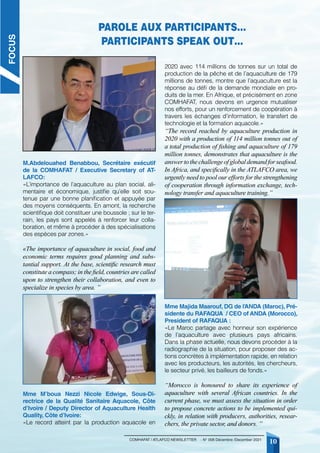10
COMHAFAT / ATLAFCO NEWSLETTER - N° 008 Décembre /December 2021
M.Abdelouahed Benabbou, Secrétaire exécutif
de la COMHAFAT / Executive Secretary of AT-
LAFCO:
«L’importance de l’aquaculture au plan social, ali-
mentaire et économique, justifie qu’elle soit sou-
tenue par une bonne planification et appuyée par
des moyens conséquents. En amont, la recherche
scientifique doit constituer une boussole ; sur le ter-
rain, les pays sont appelés à renforcer leur colla-
boration, et même à procéder à des spécialisations
des espèces par zones.»
«The importance of aquaculture in social, food and
economic terms requires good planning and subs-
tantial support. At the base, scientific research must
constitute a compass; in the field, countries are called
upon to strengthen their collaboration, and even to
specialize in species by area. ”
Mme M’boua Nezzi Nicole Edwige, Sous-Di-
rectrice de la Qualité Sanitaire Aquacole, Côte
d’Ivoire / Deputy Director of Aquaculture Health
Quality, Côte d’Ivoire:
«Le record atteint par la production aquacole en
2020 avec 114 millions de tonnes sur un total de
production de la pêche et de l’aquaculture de 179
millions de tonnes, montre que l’aquaculture est la
réponse au défi de la demande mondiale en pro-
duits de la mer. En Afrique, et précisément en zone
COMHAFAT, nous devons en urgence mutualiser
nos efforts, pour un renforcement de coopération à
travers les échanges d’information, le transfert de
technologie et la formation aquacole.»
“The record reached by aquaculture production in
2020 with a production of 114 million tonnes out of
a total production of fishing and aquaculture of 179
million tonnes, demonstrates that aquaculture is the
answertothechallengeofglobaldemandforseafood.
In Africa, and specifically in the ATLAFCO area, we
urgently need to pool our efforts for the strengthening
of cooperation through information exchange, tech-
nology transfer and aquaculture training.”
Mme Majida Maarouf, DG de l’ANDA (Maroc), Pré-
sidente du RAFAQUA / CEO of ANDA (Morocco),
President of RAFAQUA :
«Le Maroc partage avec honneur son expérience
de l’aquaculture avec plusieurs pays africains.
Dans la phase actuelle, nous devons procéder à la
radiographie de la situation, pour proposer des ac-
tions concrètes à implémentation rapide, en relation
avec les producteurs, les autorités, les chercheurs,
le secteur privé, les bailleurs de fonds.»
“Morocco is honoured to share its experience of
aquaculture with several African countries. In the
current phase, we must assess the situation in order
to propose concrete actions to be implemented qui-
ckly, in relation with producers, authorities, resear-
chers, the private sector, and donors. ”
Parole aux participants…
Participants speak out…
FOCUS
 