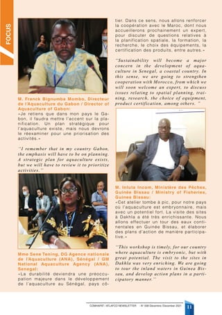 COMHAFAT / ATLAFCO NEWSLETTER - N° 008 Décembre /December 2021
11
M. Franck Bignumba Mombo, Directeur
de l’Aquaculture du Gabon / Director of
Aquaculture of Gabon:
«Je retiens que dans mon pays le Ga-
bon, il faudra mettre l’accent sur la pla-
nification. Un plan stratégique pour
l’aquaculture existe, mais nous devrons
le réexaminer pour une priorisation des
activités.»
‘‘I remember that in my country Gabon,
the emphasis will have to be on planning.
A strategic plan for aquaculture exists,
but we will have to review it to prioritize
activities.’’
Mme Sene Tening, DG Agence nationale
de l’Aquaculture (ANA), Sénégal / GM
National Aquaculture Agency (ANA),
Senegal:
«La durabilité deviendra une préoccu-
pation majeure dans le développement
de l’aquaculture au Sénégal, pays cô-
tier. Dans ce sens, nous allons renforcer
la coopération avec le Maroc, dont nous
accueillerons prochainement un expert,
pour discuter de questions relatives à
la planification spatiale, la formation, la
recherche, le choix des équipements, la
certification des produits, entre autres.»
“Sustainability will become a major
concern in the development of aqua-
culture in Senegal, a coastal country. In
this sense, we are going to strengthen
cooperation with Morocco, from which we
will soon welcome an expert, to discuss
issues relating to spatial planning, trai-
ning, research, the choice of equipment,
product certification, among others. ”
M. Inluta Incom, Ministère des Pêches,
Guinée Bissau / Ministry of Fisheries,
Guinea Bissau:
«Cet atelier tombe à pic, pour notre pays
où l’aquaculture est embryonnaire, mais
avec un potentiel fort. La visite des sites
à Dakhla a été très enrichissante. Nous
allons effectuer un tour des eaux conti-
nentales en Guinée Bissau, et élaborer
des plans d’action de manière participa-
tive.»
‘‘This workshop is timely, for our country
where aquaculture is embryonic, but with
great potential. The visit to the sites in
Dakhla was very enriching. We are going
to tour the inland waters in Guinea Bis-
sau, and develop action plans in a parti-
cipatory manner.’’
FOCUS
 