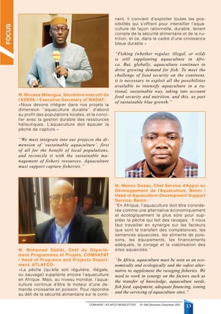 COMHAFAT / ATLAFCO NEWSLETTER - N° 008 Décembre /December 2021
13
M. Moussa Mbengue, Secrétaire exécutif de
l’ADEPA / Executive Secretary of WADAF:
«Nous devons intégrer dans nos projets la
dimension ‘’aquaculture durable’’ d’abord
au profit des populations locales, et la conci-
lier avec la gestion durable des ressources
halieutiques. L’aquaculture doit épauler la
pêche de capture.»
‘‘We must integrate into our projects the di-
mension of ‘sustainable aquaculture’, first
of all for the benefit of local populations,
and reconcile it with the sustainable ma-
nagement of fishery resources. Aquaculture
must support capture fisheries.’’
M. Mohamed Sadiki, Chef du Départe-
ment Programmes et Projets, COMHAFAT
/ Head of Programs and Projects Depart-
ment, ATLAFCO:
«La pêche (qu’elle soit régulière, illégale,
ou sauvage) supplante encore l’aquaculture
en Afrique. Mais, au niveau mondial, l’aqua-
culture continue d’être le moteur d’une de-
mande croissante en poisson. Pour répondre
au défi de la sécurité alimentaire sur le conti-
nent, il convient d’exploiter toutes les pos-
sibilités qui s’offrent pour intensifier l’aqua-
culture de façon rationnelle, durable, tenant
compte de la sécurité alimentaire et de la nu-
trition, et ce, dans le cadre d’une croissance
bleue durable.»
“Fishing (whether regular, illegal, or wild)
is still supplanting aquaculture in Afri-
ca. But, globally, aquaculture continues to
drive growing demand for fish. To meet the
challenge of food security on the continent,
it is necessary to exploit all the possibilities
available to intensify aquaculture in a ra-
tional, sustainable way, taking into account
food security and nutrition, and this, as part
of sustainable blue growth.’’
M. Wenon Dossa, Chef Service d’Appui au
Développement de l’Aquaculture, Bénin /
Head of Aquaculture Development Support
Service, Benin:
‘‘En Afrique, l’aquaculture doit être considé-
rée comme une alternative économiquement
et écologiquement la plus sûre pour sup-
pléer la pêche qui fait des ravages. Il nous
faut travailler en synergie sur les facteurs
que sont le transfert des compétences, les
semences aquacoles, les aliments de pois-
sons, les équipements, les financements
adéquats, le zonage et la viabilisation des
sites aquacoles.’’
“In Africa, aquaculture must be seen as an eco-
nomically and ecologically and the safest alter-
native to supplement the ravaging fisheries. We
need to work in synergy on the factors such as
the transfer of knowledge, aquaculture seeds,
fish feed, equipment, adequate financing, zoning
and the servicing of aquaculture sites.”
FOCUS
 