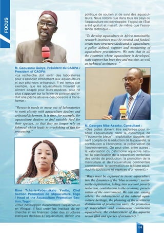 COMHAFAT / ATLAFCO NEWSLETTER - N° 008 Décembre /December 2021
14
M. Gaoussou Guèye, Président du CAOPA /
President of CAOPA:
«La recherche doit sortir des laboratoires
pour s’associer étroitement aux aquaculteurs
et aux pêcheurs artisanaux. Il est temps par
exemple, que les aquaculteurs trouvent un
aliment adapté pour leurs espèces, pour ne
plus s’appuyer sur la farine de poisson qui in-
duit une pêche abusive des poissons à trans-
former.»
‘‘Research needs to move out of laboratories
to work closely with aquaculture dealers and
artisanal fishermen. It is time, for example, for
aquaculture dealers to find suitable feed for
their species, so that they no longer rely on
fishmeal which leads to overfishing of fish for
processing.’’
Mme Tcharie-Kebenzikato Yvette, Chef
Section Promotion de l’Aquaculture, Togo
/ Head of the Aquaculture Promotion Sec-
tion, Togo:
«Pour développer durablement l’aquaculture
en Afrique, il faut créer les instituts de re-
cherche et les financer, créer des structures
étatiques dédiées à l’aquaculture, définir une
politique de soutien et de suivi des aquacul-
teurs. Nous notons que dans tous les pays où
l’aquaculture est développée, l’appui de l’État
a été gratuit et massif, de même que l’assis-
tance technique.»
‘‘To develop aquaculture in Africa sustainably,
research institutes must be created and funded,
create state structures dedicated to aquaculture,
a policy defined, support and monitoring of
aquaculture practitioners. We note that in all
the countries where aquaculture is developed,
state support has been free and massive, as well
as technical assistance. ”
M. Georges Mba-Asseko, Consultant :
«Des pistes doivent être explorées pour in-
sérer l’aquaculture dans la dynamique de
‘’l’économie bleue’’ : exploitation durable, te-
nant compte de la réduction de la pauvreté, la
contribution à l’économie, la préservation de
l’environnement. On peut citer, entre autres :
la valorisation du patrimoine aquacole natu-
rel, la planification de la répartition territoriale
des unités de production, la promotion de la
mariculture et de l’aquaculture continentale
commerciale, la valorisation de la filière aqua-
riophile (poissons et espèces d’ornement).»
‘‘Ways must be explored to insert aquaculture
into the dynamics of the ‘blue economy’: sustai-
nable exploitation, taking into account poverty
reduction, contribution to the economy, preser-
vation of the environment. We can cite, among
others: the enhancement of the natural aqua-
culture heritage, the planning of the territorial
distribution of production units, the promotion
of mariculture and commercial continental
aquaculture, the enhancement of the aquarist
sector (fish and species of ornament).’’
FOCUS
 
